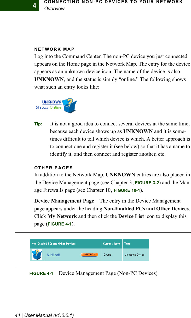 CONNECTING NON-PC DEVICES TO YOUR NETWORKOverview44 | User Manual (v1.0.0.1)4NETWORK MAPLog into the Command Center. The non-PC device you just connected appears on the Home page in the Network Map. The entry for the device appears as an unknown device icon. The name of the device is also UNKNOWN, and the status is simply “online.” The following shows what such an entry looks like:Tip: It is not a good idea to connect several devices at the same time, because each device shows up as UNKNOWN and it is some-times difficult to tell which device is which. A better approach is to connect one and register it (see below) so that it has a name to identify it, and then connect and register another, etc.OTHER PAGESIn addition to the Network Map, UNKNOWN entries are also placed in the Device Management page (see Chapter 3, FIGURE 3-2) and the Man-age Firewalls page (see Chapter 10, FIGURE 10-1). Device Management Page The entry in the Device Management page appears under the heading Non-Enabled PCs and Other Devices. Click My Network and then click the Device List icon to display this page (FIGURE 4-1).FIGURE 4-1 Device Management Page (Non-PC Devices)