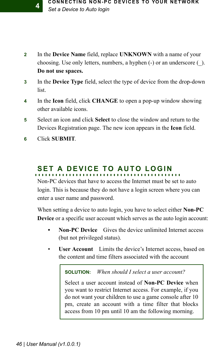 CONNECTING NON-PC DEVICES TO YOUR NETWORKSet a Device to Auto login46 | User Manual (v1.0.0.1)42In the Device Name field, replace UNKNOWN with a name of your choosing. Use only letters, numbers, a hyphen (-) or an underscore (_). Do not use spaces.3In the Device Type field, select the type of device from the drop-down list.4In the Icon field, click CHANGE to open a pop-up window showing other available icons.5Select an icon and click Select to close the window and return to the Devices Registration page. The new icon appears in the Icon field.6Click SUBMIT.. . . . . . . . . . . . . . . . . . . . . . . . . . . . . . . . . . . . . . . . . . .SET A DEVICE TO AUTO LOGINNon-PC devices that have to access the Internet must be set to auto login. This is because they do not have a login screen where you can enter a user name and password.When setting a device to auto login, you have to select either Non-PC Device or a specific user account which serves as the auto login account:•Non-PC DeviceGives the device unlimited Internet access (but not privileged status).•User Account Limits the device’s Internet access, based on the content and time filters associated with the accountSOLUTION: When should I select a user account?Select a user account instead of Non-PC Device whenyou want to restrict Internet access. For example, if youdo not want your children to use a game console after 10pm, create an account with a time filter that blocksaccess from 10 pm until 10 am the following morning.
