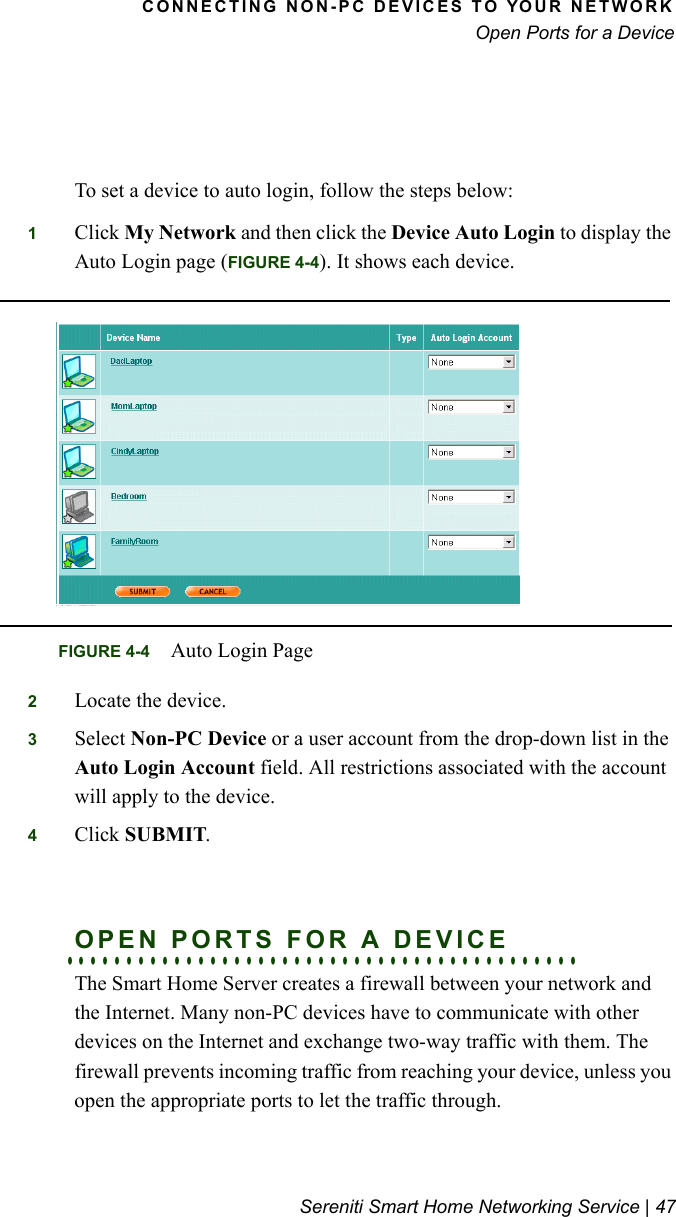 CONNECTING NON-PC DEVICES TO YOUR NETWORKOpen Ports for a DeviceSereniti Smart Home Networking Service | 47To set a device to auto login, follow the steps below:1Click My Network and then click the Device Auto Login to display the Auto Login page (FIGURE 4-4). It shows each device.2Locate the device.3Select Non-PC Device or a user account from the drop-down list in the Auto Login Account field. All restrictions associated with the account will apply to the device.4Click SUBMIT.. . . . . . . . . . . . . . . . . . . . . . . . . . . . . . . . . . . . . . . . . . .OPEN PORTS FOR A DEVICEThe Smart Home Server creates a firewall between your network and the Internet. Many non-PC devices have to communicate with other devices on the Internet and exchange two-way traffic with them. The firewall prevents incoming traffic from reaching your device, unless you open the appropriate ports to let the traffic through.FIGURE 4-4 Auto Login Page