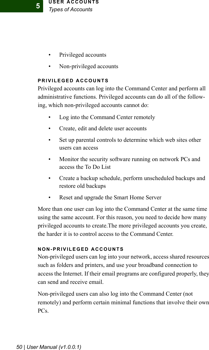 USER ACCOUNTSTypes of Accounts50 | User Manual (v1.0.0.1)5• Privileged accounts• Non-privileged accountsPRIVILEGED ACCOUNTSPrivileged accounts can log into the Command Center and perform all administrative functions. Privileged accounts can do all of the follow-ing, which non-privileged accounts cannot do:• Log into the Command Center remotely• Create, edit and delete user accounts• Set up parental controls to determine which web sites other users can access• Monitor the security software running on network PCs and access the To Do List• Create a backup schedule, perform unscheduled backups and restore old backups• Reset and upgrade the Smart Home ServerMore than one user can log into the Command Center at the same time using the same account. For this reason, you need to decide how many privileged accounts to create.The more privileged accounts you create, the harder it is to control access to the Command Center.NON-PRIVILEGED ACCOUNTSNon-privileged users can log into your network, access shared resources such as folders and printers, and use your broadband connection to access the Internet. If their email programs are configured properly, they can send and receive email.Non-privileged users can also log into the Command Center (not remotely) and perform certain minimal functions that involve their own PCs.