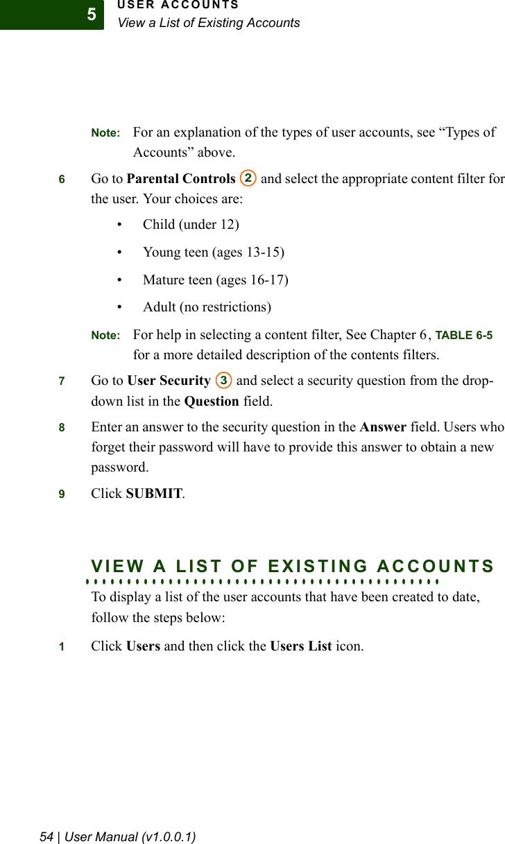USER ACCOUNTSView a List of Existing Accounts54 | User Manual (v1.0.0.1)5Note: For an explanation of the types of user accounts, see “Types of Accounts” above.6Go to Parental Controls  and select the appropriate content filter for the user. Your choices are:• Child (under 12)• Young teen (ages 13-15)• Mature teen (ages 16-17)• Adult (no restrictions)Note: For help in selecting a content filter, See Chapter 6, TABLE 6-5 for a more detailed description of the contents filters.7Go to User Security  and select a security question from the drop-down list in the Question field. 8Enter an answer to the security question in the Answer field. Users who forget their password will have to provide this answer to obtain a new password.9Click SUBMIT. . . . . . . . . . . . . . . . . . . . . . . . . . . . . . . . . . . . . . . . . . . .VIEW A LIST OF EXISTING ACCOUNTSTo display a list of the user accounts that have been created to date, follow the steps below:1Click Users and then click the Users List icon. 23