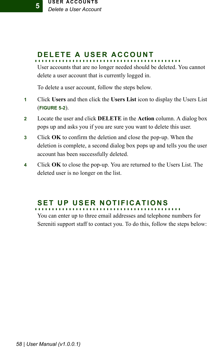 USER ACCOUNTSDelete a User Account58 | User Manual (v1.0.0.1)5. . . . . . . . . . . . . . . . . . . . . . . . . . . . . . . . . . . . . . . . . . .DELETE A USER ACCOUNTUser accounts that are no longer needed should be deleted. You cannot delete a user account that is currently logged in. To delete a user account, follow the steps below. 1Click Users and then click the Users List icon to display the Users List (FIGURE 5-2).2Locate the user and click DELETE in the Action column. A dialog box pops up and asks you if you are sure you want to delete this user.3Click OK to confirm the deletion and close the pop-up. When the deletion is complete, a second dialog box pops up and tells you the user account has been successfully deleted.4Click OK to close the pop-up. You are returned to the Users List. The deleted user is no longer on the list.. . . . . . . . . . . . . . . . . . . . . . . . . . . . . . . . . . . . . . . . . . .SET UP USER NOTIFICATIONSYou can enter up to three email addresses and telephone numbers for Sereniti support staff to contact you. To do this, follow the steps below: