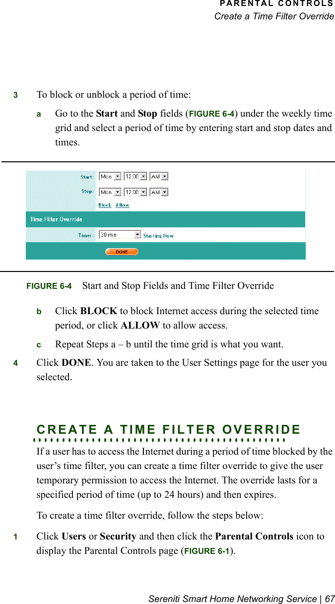 PARENTAL CONTROLSCreate a Time Filter OverrideSereniti Smart Home Networking Service | 673To block or unblock a period of time:aGo to the Start and Stop fields (FIGURE 6-4) under the weekly time grid and select a period of time by entering start and stop dates and times.bClick BLOCK to block Internet access during the selected time period, or click ALLOW to allow access.cRepeat Steps a – b until the time grid is what you want.4Click DONE. You are taken to the User Settings page for the user you selected.. . . . . . . . . . . . . . . . . . . . . . . . . . . . . . . . . . . . . . . . . . .CREATE A TIME FILTER OVERRIDEIf a user has to access the Internet during a period of time blocked by the user’s time filter, you can create a time filter override to give the user temporary permission to access the Internet. The override lasts for a specified period of time (up to 24 hours) and then expires.To create a time filter override, follow the steps below:1Click Users or Security and then click the Parental Controls icon to display the Parental Controls page (FIGURE 6-1).FIGURE 6-4 Start and Stop Fields and Time Filter Override