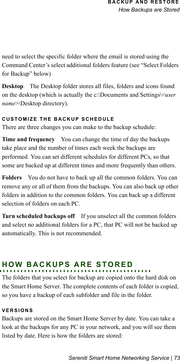 BACKUP AND RESTOREHow Backups are StoredSereniti Smart Home Networking Service | 73need to select the specific folder where the email is stored using the Command Center’s select additional folders feature (see “Select Folders for Backup” below)Desktop The Desktop folder stores all files, folders and icons found on the desktop (which is actually the c:\Documents and Settings\&lt;user name&gt;\Desktop directory).CUSTOMIZE THE BACKUP SCHEDULEThere are three changes you can make to the backup schedule:Time and frequency You can change the time of day the backups take place and the number of times each week the backups are performed. You can set different schedules for different PCs, so that some are backed up at different times and more frequently than others. Folders You do not have to back up all the common folders. You can remove any or all of them from the backups. You can also back up other folders in addition to the common folders. You can back up a different selection of folders on each PC. Turn scheduled backups off If you unselect all the common folders and select no additional folders for a PC, that PC will not be backed up automatically. This is not recommended.. . . . . . . . . . . . . . . . . . . . . . . . . . . . . . . . . . . . . . . . . . .HOW BACKUPS ARE STOREDThe folders that you select for backup are copied onto the hard disk on the Smart Home Server. The complete contents of each folder is copied, so you have a backup of each subfolder and file in the folder.VERSIONSBackups are stored on the Smart Home Server by date. You can take a look at the backups for any PC in your network, and you will see them listed by date. Here is how the folders are stored: