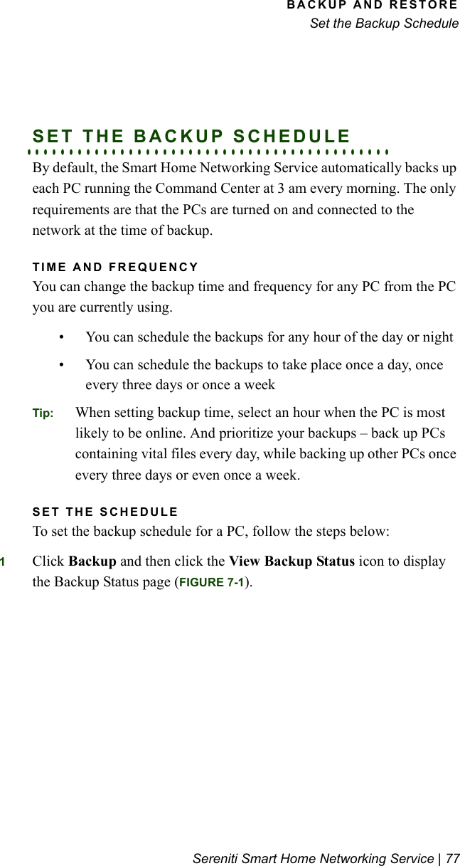 BACKUP AND RESTORESet the Backup ScheduleSereniti Smart Home Networking Service | 77. . . . . . . . . . . . . . . . . . . . . . . . . . . . . . . . . . . . . . . . . . .SET THE BACKUP SCHEDULEBy default, the Smart Home Networking Service automatically backs up each PC running the Command Center at 3 am every morning. The only requirements are that the PCs are turned on and connected to the network at the time of backup.TIME AND FREQUENCYYou can change the backup time and frequency for any PC from the PC you are currently using. • You can schedule the backups for any hour of the day or night• You can schedule the backups to take place once a day, once every three days or once a weekTip: When setting backup time, select an hour when the PC is most likely to be online. And prioritize your backups – back up PCs containing vital files every day, while backing up other PCs once every three days or even once a week.SET THE SCHEDULETo set the backup schedule for a PC, follow the steps below:1Click Backup and then click the View Backup Status icon to display the Backup Status page (FIGURE 7-1).
