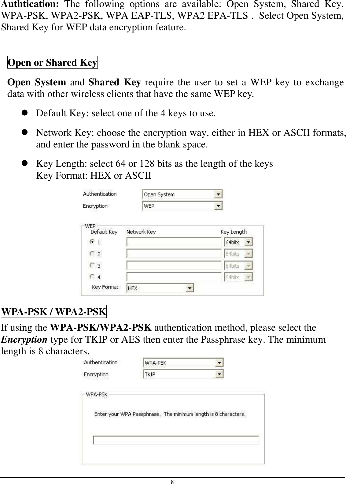  8 Authtication:  The  following  options  are  available:  Open  System,  Shared  Key, WPA-PSK, WPA2-PSK, WPA EAP-TLS, WPA2 EPA-TLS .  Select Open System, Shared Key for WEP data encryption feature.  Open or Shared Key Open System and Shared Key require the user to set a WEP key to exchange data with other wireless clients that have the same WEP key.  Default Key: select one of the 4 keys to use.  Network Key: choose the encryption way, either in HEX or ASCII formats, and enter the password in the blank space.   Key Length: select 64 or 128 bits as the length of the keys Key Format: HEX or ASCII  WPA-PSK / WPA2-PSK If using the WPA-PSK/WPA2-PSK authentication method, please select the Encryption type for TKIP or AES then enter the Passphrase key. The minimum length is 8 characters.  