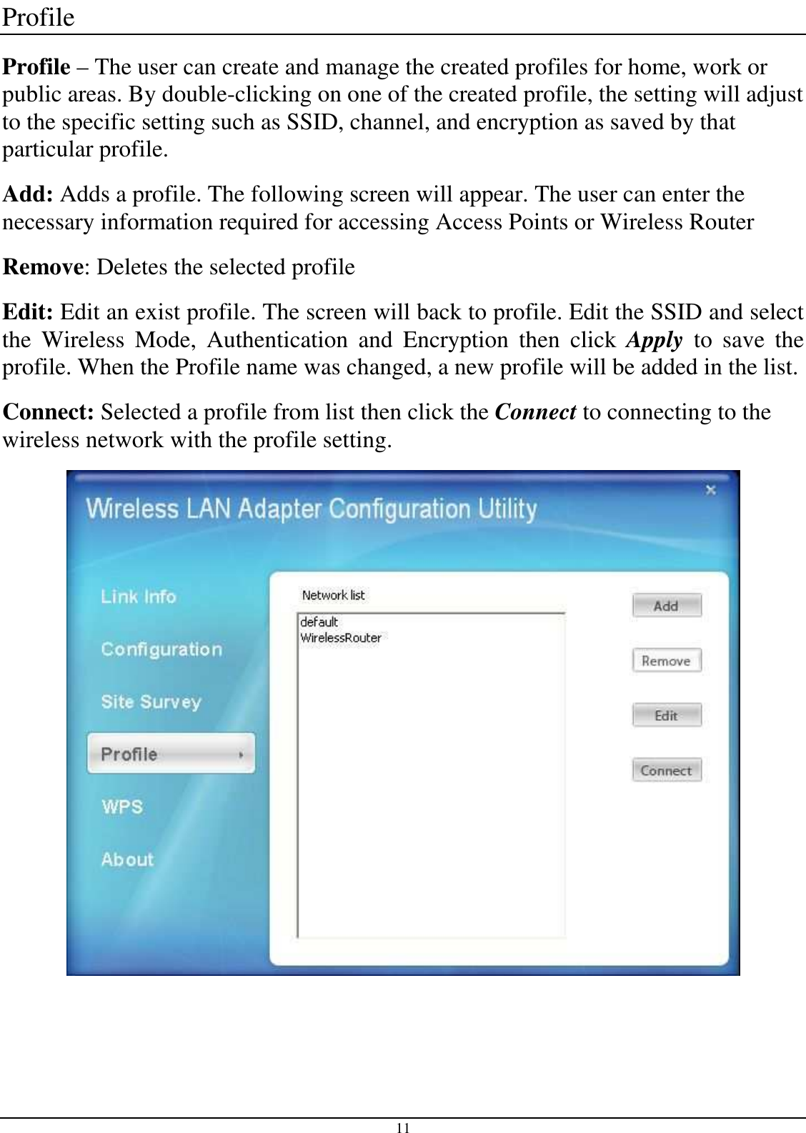  11 Profile Profile – The user can create and manage the created profiles for home, work or public areas. By double-clicking on one of the created profile, the setting will adjust to the specific setting such as SSID, channel, and encryption as saved by that particular profile. Add: Adds a profile. The following screen will appear. The user can enter the necessary information required for accessing Access Points or Wireless Router Remove: Deletes the selected profile Edit: Edit an exist profile. The screen will back to profile. Edit the SSID and select the  Wireless  Mode,  Authentication  and  Encryption  then  click  Apply  to  save  the profile. When the Profile name was changed, a new profile will be added in the list. Connect: Selected a profile from list then click the Connect to connecting to the wireless network with the profile setting.   