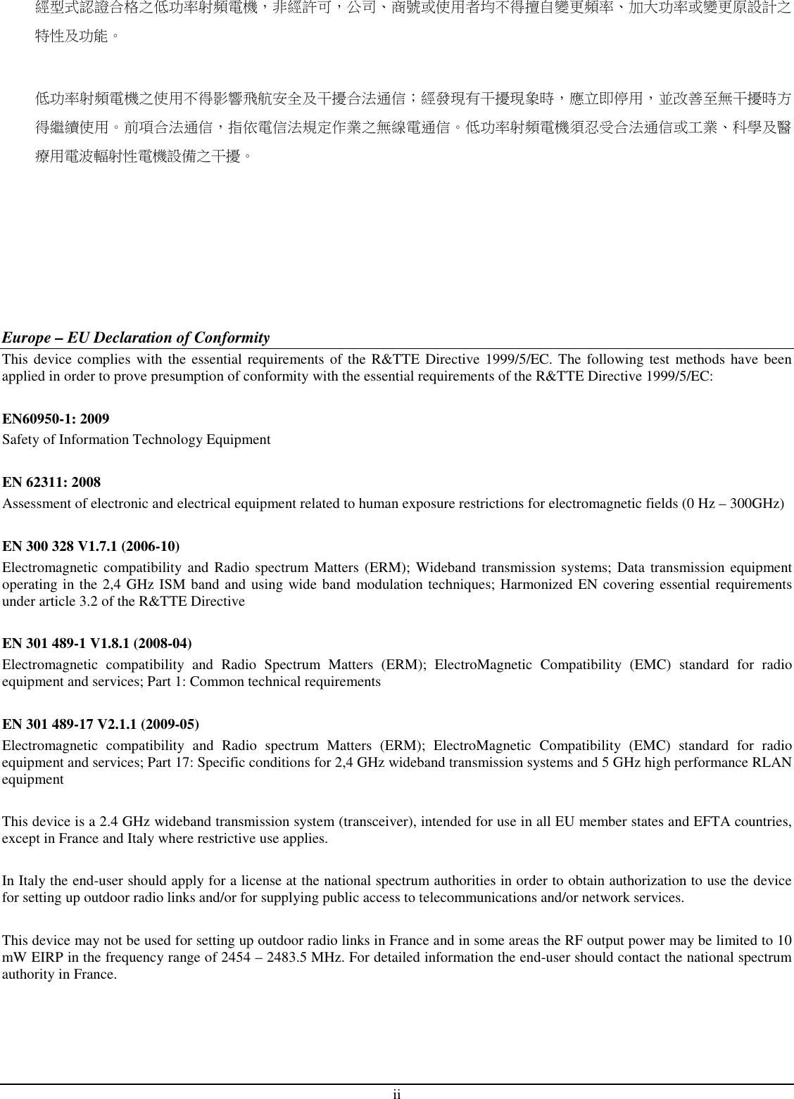  ii 經型式認證合格之低功率射頻電機，非經許可，公司、商號或使用者均不得擅自變更頻率、加大功率或變更原設計之特性及功能。  低功率射頻電機之使用不得影響飛航安全及干擾合法通信；經發現有干擾現象時，應立即停用，並改善至無干擾時方得繼續使用。前項合法通信，指依電信法規定作業之無線電通信。低功率射頻電機須忍受合法通信或工業、科學及醫療用電波輻射性電機設備之干擾。        Europe – EU Declaration of Conformity This device complies with the  essential requirements  of the R&amp;TTE Directive 1999/5/EC. The following test  methods have been applied in order to prove presumption of conformity with the essential requirements of the R&amp;TTE Directive 1999/5/EC:  EN60950-1: 2009 Safety of Information Technology Equipment  EN 62311: 2008 Assessment of electronic and electrical equipment related to human exposure restrictions for electromagnetic fields (0 Hz – 300GHz)  EN 300 328 V1.7.1 (2006-10) Electromagnetic  compatibility and Radio spectrum Matters  (ERM); Wideband transmission systems; Data transmission  equipment operating in the 2,4 GHz ISM band and using wide band modulation techniques; Harmonized EN covering essential requirements under article 3.2 of the R&amp;TTE Directive  EN 301 489-1 V1.8.1 (2008-04) Electromagnetic  compatibility  and  Radio  Spectrum  Matters  (ERM);  ElectroMagnetic  Compatibility  (EMC)  standard  for  radio equipment and services; Part 1: Common technical requirements  EN 301 489-17 V2.1.1 (2009-05)  Electromagnetic  compatibility  and  Radio  spectrum  Matters  (ERM);  ElectroMagnetic  Compatibility  (EMC)  standard  for  radio equipment and services; Part 17: Specific conditions for 2,4 GHz wideband transmission systems and 5 GHz high performance RLAN equipment  This device is a 2.4 GHz wideband transmission system (transceiver), intended for use in all EU member states and EFTA countries, except in France and Italy where restrictive use applies.  In Italy the end-user should apply for a license at the national spectrum authorities in order to obtain authorization to use the device for setting up outdoor radio links and/or for supplying public access to telecommunications and/or network services.  This device may not be used for setting up outdoor radio links in France and in some areas the RF output power may be limited to 10 mW EIRP in the frequency range of 2454 – 2483.5 MHz. For detailed information the end-user should contact the national spectrum authority in France.  