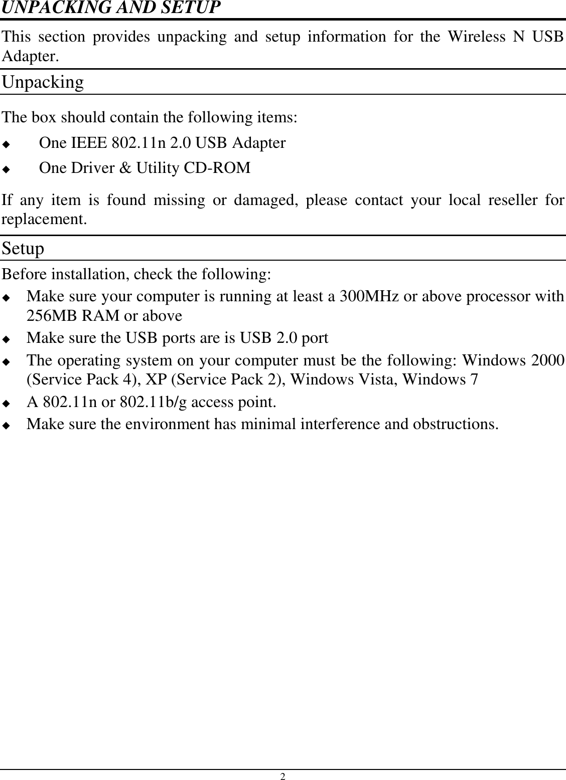  2 UNPACKING AND SETUP This  section  provides  unpacking  and  setup  information  for  the  Wireless  N  USB Adapter. Unpacking The box should contain the following items:  One IEEE 802.11n 2.0 USB Adapter  One Driver &amp; Utility CD-ROM If  any  item  is  found  missing  or  damaged,  please  contact  your  local  reseller  for replacement. Setup Before installation, check the following:  Make sure your computer is running at least a 300MHz or above processor with 256MB RAM or above  Make sure the USB ports are is USB 2.0 port  The operating system on your computer must be the following: Windows 2000 (Service Pack 4), XP (Service Pack 2), Windows Vista, Windows 7  A 802.11n or 802.11b/g access point.  Make sure the environment has minimal interference and obstructions. 