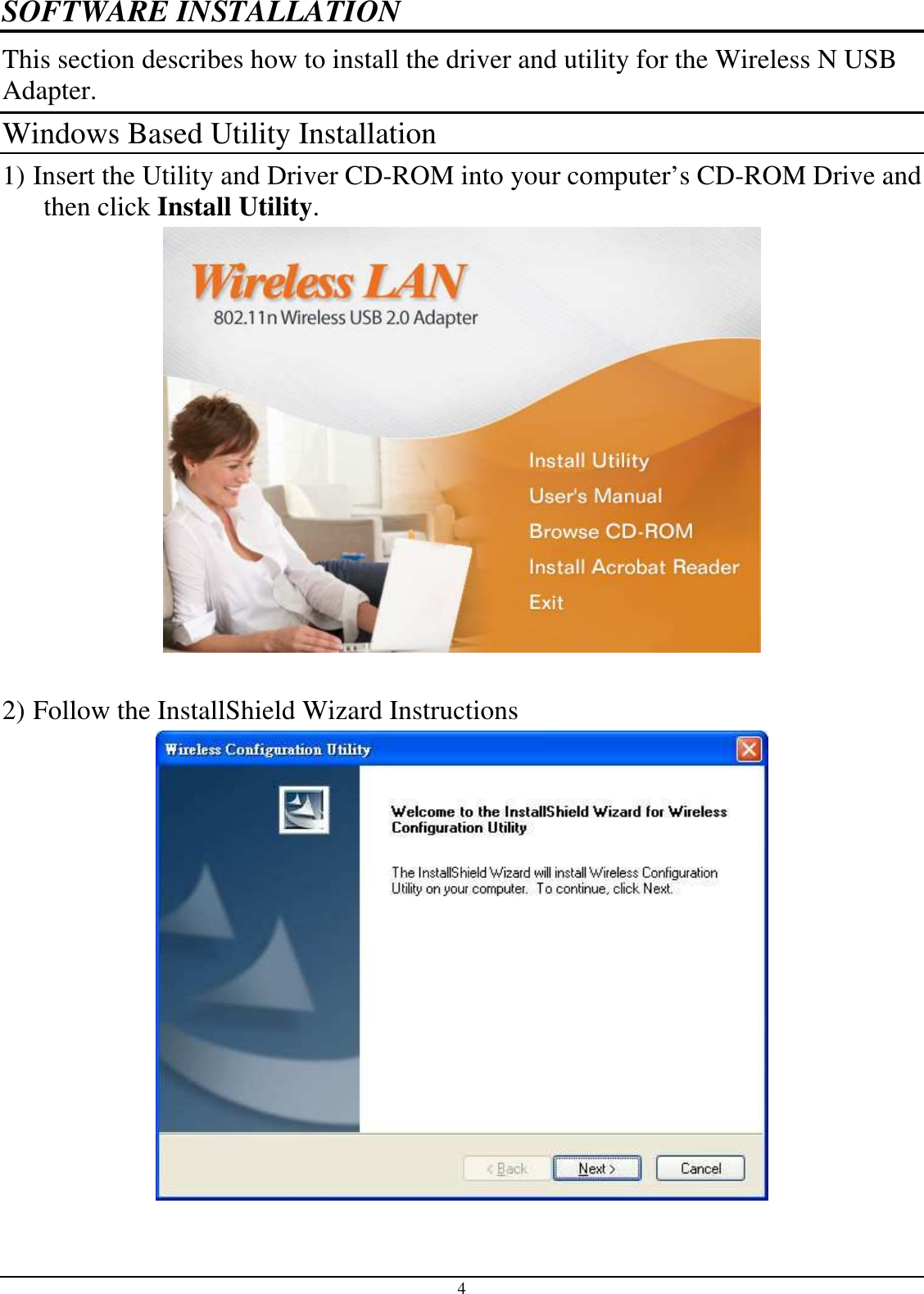  4 SOFTWARE INSTALLATION This section describes how to install the driver and utility for the Wireless N USB Adapter. Windows Based Utility Installation 1) Insert the Utility and Driver CD-ROM into your computer’s CD-ROM Drive and then click Install Utility.   2) Follow the InstallShield Wizard Instructions 