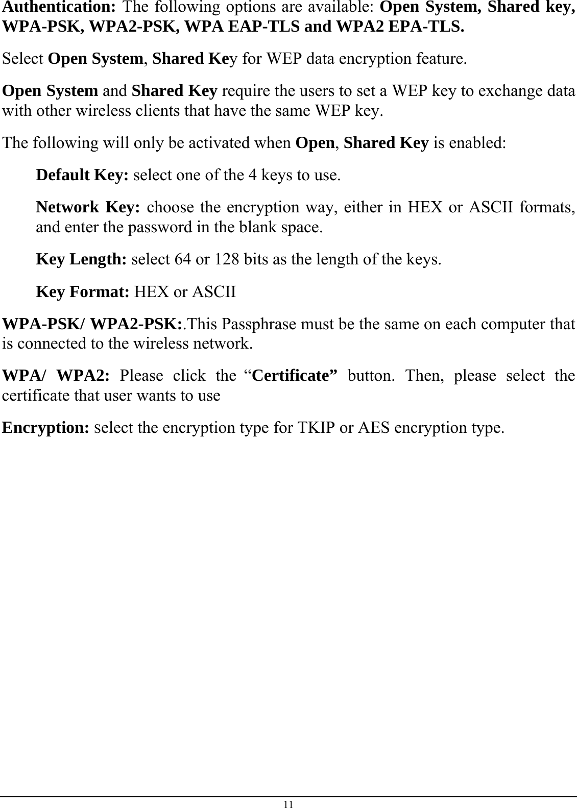 Authentication: The following options are available: Open System, Shared key, WPA-PSK, WPA2-PSK, WPA EAP-TLS and WPA2 EPA-TLS.  Select Open System, Shared Key for WEP data encryption feature. Open System and Shared Key require the users to set a WEP key to exchange data with other wireless clients that have the same WEP key. The following will only be activated when Open, Shared Key is enabled: Default Key: select one of the 4 keys to use. Network Key: choose the encryption way, either in HEX or ASCII formats, and enter the password in the blank space. Key Length: select 64 or 128 bits as the length of the keys. Key Format: HEX or ASCII  WPA-PSK/ WPA2-PSK:.This Passphrase must be the same on each computer that is connected to the wireless network. WPA/ WPA2: Please click the “Certificate”  button. Then, please select the certificate that user wants to use Encryption: Select the encryption type for TKIP or AES encryption type.              11 
