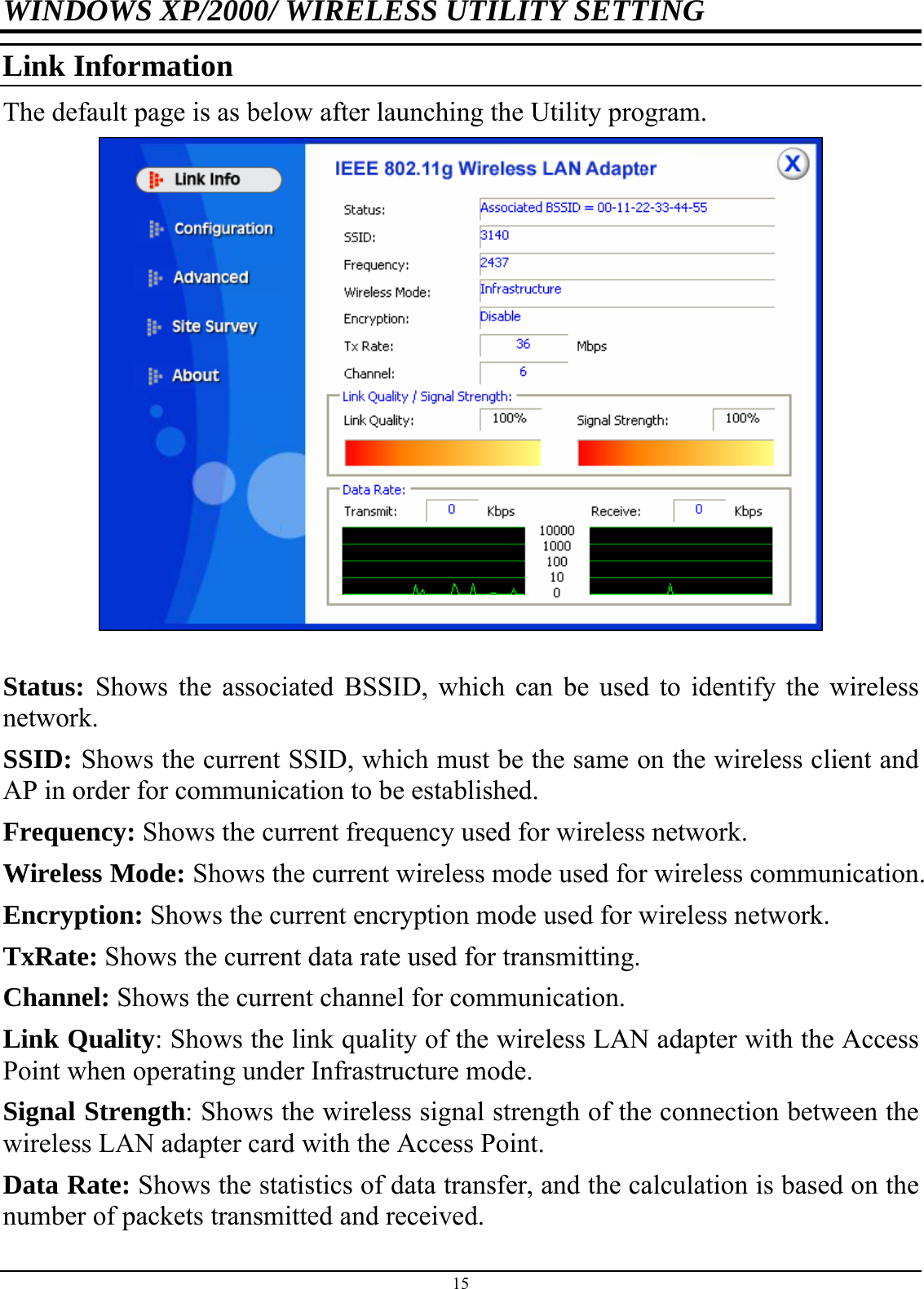 WINDOWS XP/2000/ WIRELESS UTILITY SETTING Link Information The default page is as below after launching the Utility program.   Status: Shows the associated BSSID, which can be used to identify the wireless network. SSID: Shows the current SSID, which must be the same on the wireless client and AP in order for communication to be established. Frequency: Shows the current frequency used for wireless network. Wireless Mode: Shows the current wireless mode used for wireless communication. Encryption: Shows the current encryption mode used for wireless network. TxRate: Shows the current data rate used for transmitting. Channel: Shows the current channel for communication. Link Quality: Shows the link quality of the wireless LAN adapter with the Access Point when operating under Infrastructure mode. Signal Strength: Shows the wireless signal strength of the connection between the wireless LAN adapter card with the Access Point. Data Rate: Shows the statistics of data transfer, and the calculation is based on the number of packets transmitted and received. 15 