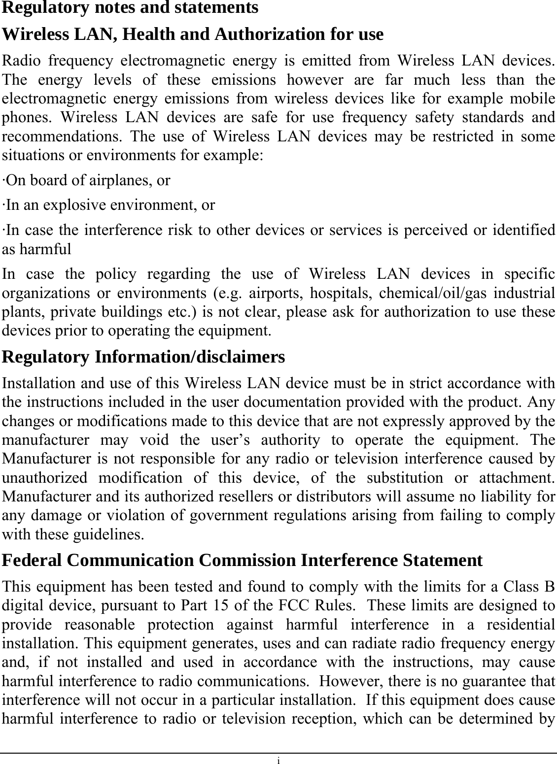Regulatory notes and statements Wireless LAN, Health and Authorization for use Radio frequency electromagnetic energy is emitted from Wireless LAN devices. The energy levels of these emissions however are far much less than the electromagnetic energy emissions from wireless devices like for example mobile phones. Wireless LAN devices are safe for use frequency safety standards and recommendations. The use of Wireless LAN devices may be restricted in some situations or environments for example: ·On board of airplanes, or ·In an explosive environment, or ·In case the interference risk to other devices or services is perceived or identified as harmful In case the policy regarding the use of Wireless LAN devices in specific organizations or environments (e.g. airports, hospitals, chemical/oil/gas industrial plants, private buildings etc.) is not clear, please ask for authorization to use these devices prior to operating the equipment. Regulatory Information/disclaimers Installation and use of this Wireless LAN device must be in strict accordance with the instructions included in the user documentation provided with the product. Any changes or modifications made to this device that are not expressly approved by the manufacturer may void the user’s authority to operate the equipment. The Manufacturer is not responsible for any radio or television interference caused by unauthorized modification of this device, of the substitution or attachment. Manufacturer and its authorized resellers or distributors will assume no liability for any damage or violation of government regulations arising from failing to comply with these guidelines. Federal Communication Commission Interference Statement This equipment has been tested and found to comply with the limits for a Class B digital device, pursuant to Part 15 of the FCC Rules.  These limits are designed to provide reasonable protection against harmful interference in a residential installation. This equipment generates, uses and can radiate radio frequency energy and, if not installed and used in accordance with the instructions, may cause harmful interference to radio communications.  However, there is no guarantee that interference will not occur in a particular installation.  If this equipment does cause harmful interference to radio or television reception, which can be determined by i 
