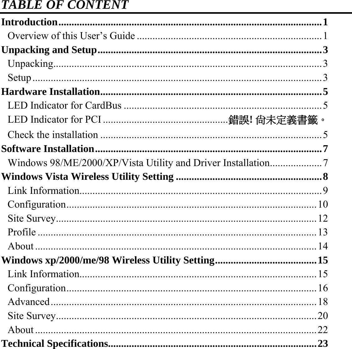 TABLE OF CONTENT Introduction.....................................................................................................1 Overview of this User’s Guide .......................................................................1 Unpacking and Setup......................................................................................3 Unpacking.......................................................................................................3 Setup...............................................................................................................3 Hardware Installation.....................................................................................5 LED Indicator for CardBus ............................................................................5 LED Indicator for PCI................................................錯誤! 尚未定義書籤。 Check the installation .....................................................................................5 Software Installation.......................................................................................7 Windows 98/ME/2000/XP/Vista Utility and Driver Installation....................7 Windows Vista Wireless Utility Setting ........................................................8 Link Information.............................................................................................9 Configuration................................................................................................10 Site Survey....................................................................................................12 Profile ...........................................................................................................13 About............................................................................................................14 Windows xp/2000/me/98 Wireless Utility Setting.......................................15 Link Information...........................................................................................15 Configuration................................................................................................16 Advanced......................................................................................................18 Site Survey....................................................................................................20 About............................................................................................................22 Technical Specifications................................................................................23   