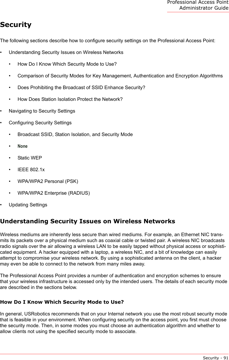 Professional Access Point Administrator GuideSecurity - 91SecurityThe following sections describe how to configure security settings on the Professional Access Point:•Understanding Security Issues on Wireless Networks•How Do I Know Which Security Mode to Use?•Comparison of Security Modes for Key Management, Authentication and Encryption Algorithms•Does Prohibiting the Broadcast of SSID Enhance Security?•How Does Station Isolation Protect the Network?•Navigating to Security Settings•Configuring Security Settings•Broadcast SSID, Station Isolation, and Security Mode•None•Static WEP•IEEE 802.1x•WPA/WPA2 Personal (PSK)•WPA/WPA2 Enterprise (RADIUS)•Updating SettingsUnderstanding Security Issues on Wireless Networks Wireless mediums are inherently less secure than wired mediums. For example, an Ethernet NIC trans-mits its packets over a physical medium such as coaxial cable or twisted pair. A wireless NIC broadcasts radio signals over the air allowing a wireless LAN to be easily tapped without physical access or sophisti-cated equipment. A hacker equipped with a laptop, a wireless NIC, and a bit of knowledge can easily attempt to compromise your wireless network. By using a sophisticated antenna on the client, a hacker may even be able to connect to the network from many miles away.The Professional Access Point provides a number of authentication and encryption schemes to ensure that your wireless infrastructure is accessed only by the intended users. The details of each security mode are described in the sections below.How Do I Know Which Security Mode to Use?In general, USRobotics recommends that on your Internal network you use the most robust security mode that is feasible in your environment. When configuring security on the access point, you first must choose the security mode. Then, in some modes you must choose an authentication algorithm and whether to allow clients not using the specified security mode to associate.