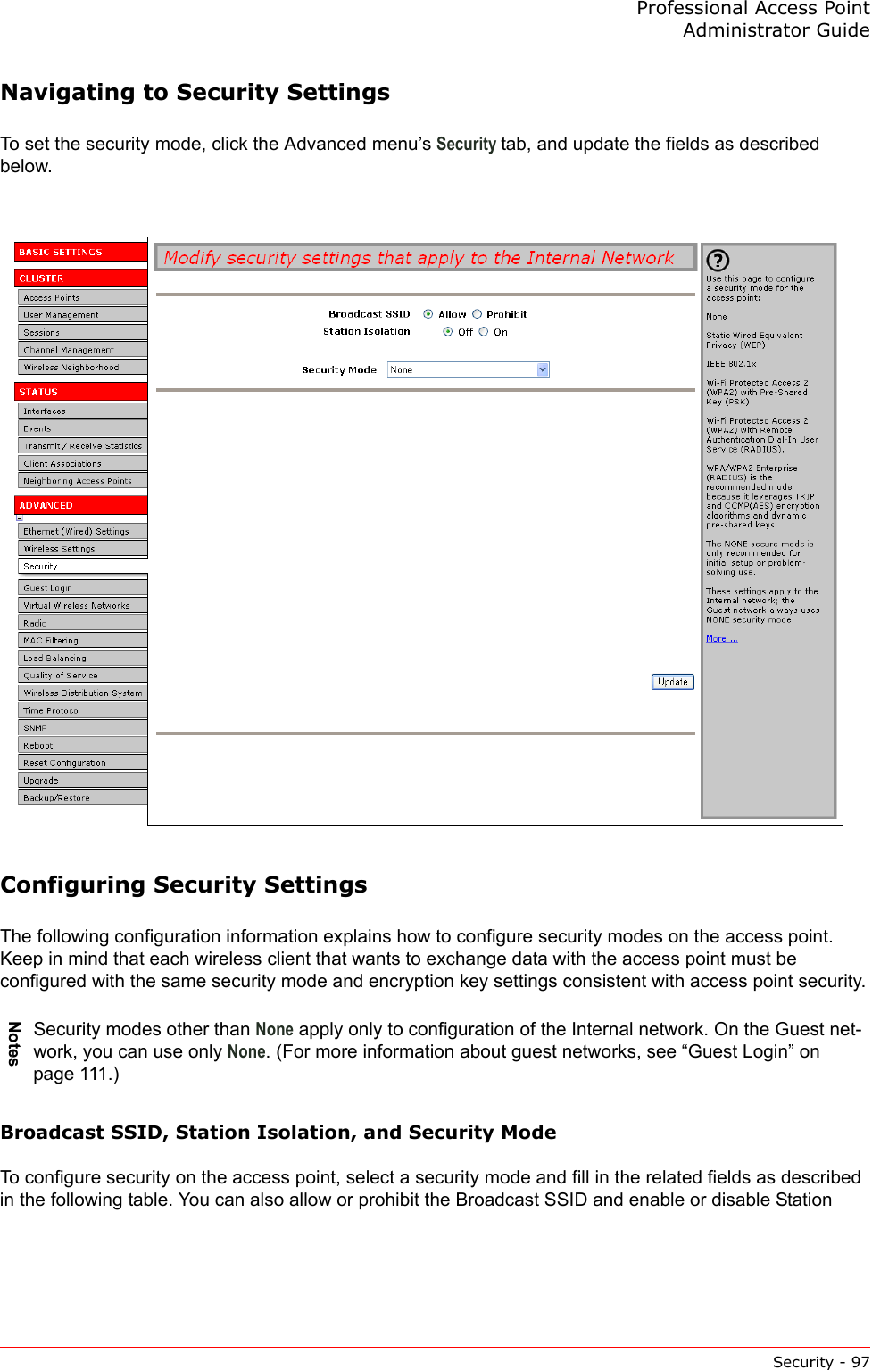 Professional Access Point Administrator GuideSecurity - 97Navigating to Security SettingsTo set the security mode, click the Advanced menu’s Security tab, and update the fields as described below.Configuring Security SettingsThe following configuration information explains how to configure security modes on the access point. Keep in mind that each wireless client that wants to exchange data with the access point must be configured with the same security mode and encryption key settings consistent with access point security.Broadcast SSID, Station Isolation, and Security ModeTo configure security on the access point, select a security mode and fill in the related fields as described in the following table. You can also allow or prohibit the Broadcast SSID and enable or disable Station NotesSecurity modes other than None apply only to configuration of the Internal network. On the Guest net-work, you can use only None. (For more information about guest networks, see “Guest Login” on page 111.)