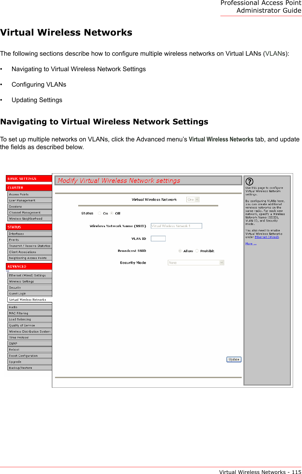 Professional Access Point Administrator GuideVirtual Wireless Networks - 115Virtual Wireless NetworksThe following sections describe how to configure multiple wireless networks on Virtual LANs (VLANs):•Navigating to Virtual Wireless Network Settings•Configuring VLANs•Updating SettingsNavigating to Virtual Wireless Network SettingsTo set up multiple networks on VLANs, click the Advanced menu’s Virtual Wireless Networks tab, and update the fields as described below.