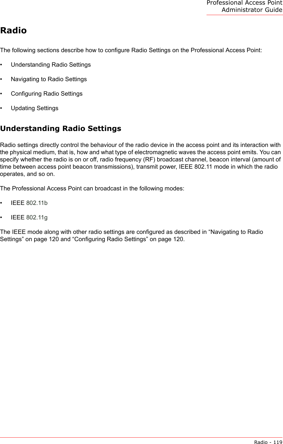 Professional Access Point Administrator GuideRadio - 119RadioThe following sections describe how to configure Radio Settings on the Professional Access Point:•Understanding Radio Settings•Navigating to Radio Settings•Configuring Radio Settings•Updating SettingsUnderstanding Radio SettingsRadio settings directly control the behaviour of the radio device in the access point and its interaction with the physical medium, that is, how and what type of electromagnetic waves the access point emits. You can specify whether the radio is on or off, radio frequency (RF) broadcast channel, beacon interval (amount of time between access point beacon transmissions), transmit power, IEEE 802.11 mode in which the radio operates, and so on.The Professional Access Point can broadcast in the following modes:• IEEE 802.11b• IEEE 802.11gThe IEEE mode along with other radio settings are configured as described in “Navigating to Radio Settings” on page 120 and “Configuring Radio Settings” on page 120.
