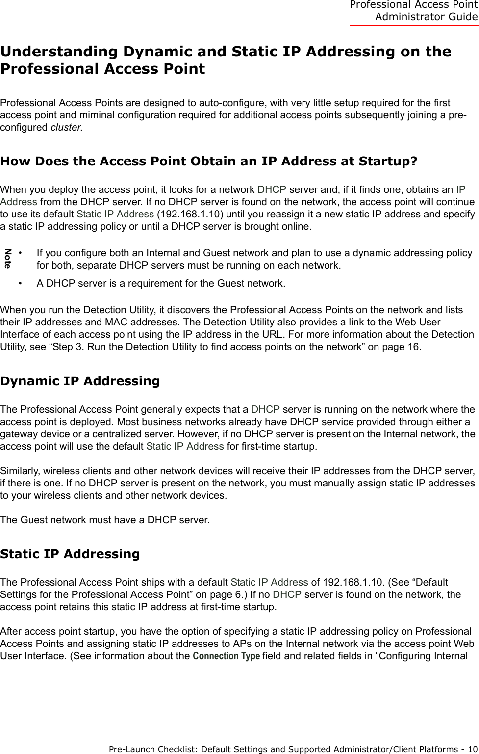 Professional Access Point Administrator GuidePre-Launch Checklist: Default Settings and Supported Administrator/Client Platforms - 10Understanding Dynamic and Static IP Addressing on the Professional Access PointProfessional Access Points are designed to auto-configure, with very little setup required for the first access point and miminal configuration required for additional access points subsequently joining a pre-configured cluster.How Does the Access Point Obtain an IP Address at Startup?When you deploy the access point, it looks for a network DHCP server and, if it finds one, obtains an IP Address from the DHCP server. If no DHCP server is found on the network, the access point will continue to use its default Static IP Address (192.168.1.10) until you reassign it a new static IP address and specify a static IP addressing policy or until a DHCP server is brought online.When you run the Detection Utility, it discovers the Professional Access Points on the network and lists their IP addresses and MAC addresses. The Detection Utility also provides a link to the Web User Interface of each access point using the IP address in the URL. For more information about the Detection Utility, see “Step 3. Run the Detection Utility to find access points on the network” on page 16.Dynamic IP AddressingThe Professional Access Point generally expects that a DHCP server is running on the network where the access point is deployed. Most business networks already have DHCP service provided through either a gateway device or a centralized server. However, if no DHCP server is present on the Internal network, the access point will use the default Static IP Address for first-time startup.Similarly, wireless clients and other network devices will receive their IP addresses from the DHCP server, if there is one. If no DHCP server is present on the network, you must manually assign static IP addresses to your wireless clients and other network devices.The Guest network must have a DHCP server.Static IP AddressingThe Professional Access Point ships with a default Static IP Address of 192.168.1.10. (See “Default Settings for the Professional Access Point” on page 6.) If no DHCP server is found on the network, the access point retains this static IP address at first-time startup.After access point startup, you have the option of specifying a static IP addressing policy on Professional Access Points and assigning static IP addresses to APs on the Internal network via the access point Web User Interface. (See information about the Connection Type field and related fields in “Configuring Internal Note• If you configure both an Internal and Guest network and plan to use a dynamic addressing policy for both, separate DHCP servers must be running on each network.• A DHCP server is a requirement for the Guest network.