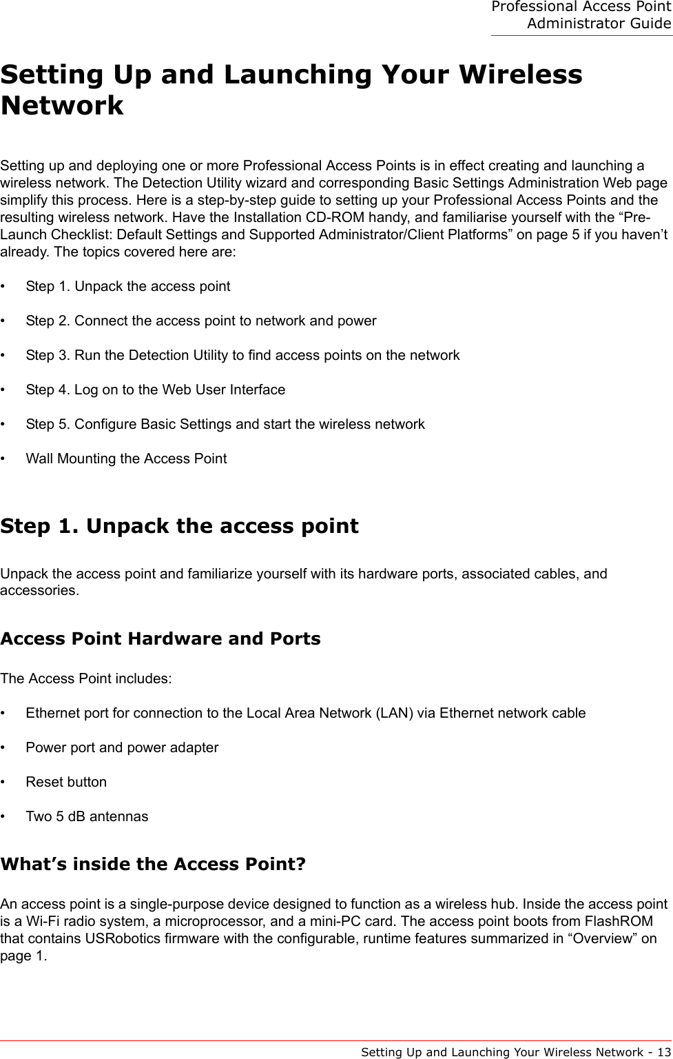 Professional Access Point Administrator GuideSetting Up and Launching Your Wireless Network - 13Setting Up and Launching Your Wireless NetworkSetting up and deploying one or more Professional Access Points is in effect creating and launching a wireless network. The Detection Utility wizard and corresponding Basic Settings Administration Web page simplify this process. Here is a step-by-step guide to setting up your Professional Access Points and the resulting wireless network. Have the Installation CD-ROM handy, and familiarise yourself with the “Pre-Launch Checklist: Default Settings and Supported Administrator/Client Platforms” on page 5 if you haven’t already. The topics covered here are:•Step 1. Unpack the access point•Step 2. Connect the access point to network and power•Step 3. Run the Detection Utility to find access points on the network•Step 4. Log on to the Web User Interface•Step 5. Configure Basic Settings and start the wireless network•Wall Mounting the Access PointStep 1. Unpack the access pointUnpack the access point and familiarize yourself with its hardware ports, associated cables, and accessories.Access Point Hardware and PortsThe Access Point includes:• Ethernet port for connection to the Local Area Network (LAN) via Ethernet network cable• Power port and power adapter• Reset button• Two 5 dB antennasWhat’s inside the Access Point?An access point is a single-purpose device designed to function as a wireless hub. Inside the access point is a Wi-Fi radio system, a microprocessor, and a mini-PC card. The access point boots from FlashROM that contains USRobotics firmware with the configurable, runtime features summarized in “Overview” on page 1.