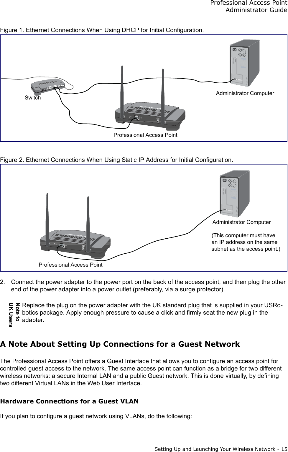 Professional Access Point Administrator GuideSetting Up and Launching Your Wireless Network - 15Figure 1. Ethernet Connections When Using DHCP for Initial Configuration.Figure 2. Ethernet Connections When Using Static IP Address for Initial Configuration.2. Connect the power adapter to the power port on the back of the access point, and then plug the other end of the power adapter into a power outlet (preferably, via a surge protector). A Note About Setting Up Connections for a Guest NetworkThe Professional Access Point offers a Guest Interface that allows you to configure an access point for controlled guest access to the network. The same access point can function as a bridge for two different wireless networks: a secure Internal LAN and a public Guest network. This is done virtually, by defining two different Virtual LANs in the Web User Interface.Hardware Connections for a Guest VLANIf you plan to configure a guest network using VLANs, do the following:Note to UK UsersReplace the plug on the power adapter with the UK standard plug that is supplied in your USRo-botics package. Apply enough pressure to cause a click and firmly seat the new plug in the adapter.Administrator ComputerProfessional Access PointSwitch(This computer must have an IP address on the same subnet as the access point.)Administrator ComputerProfessional Access Point