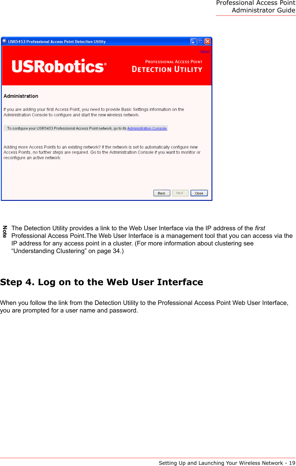 Professional Access Point Administrator GuideSetting Up and Launching Your Wireless Network - 19Step 4. Log on to the Web User InterfaceWhen you follow the link from the Detection Utility to the Professional Access Point Web User Interface, you are prompted for a user name and password.NoteThe Detection Utility provides a link to the Web User Interface via the IP address of the first Professional Access Point.The Web User Interface is a management tool that you can access via the IP address for any access point in a cluster. (For more information about clustering see “Understanding Clustering” on page 34.) 