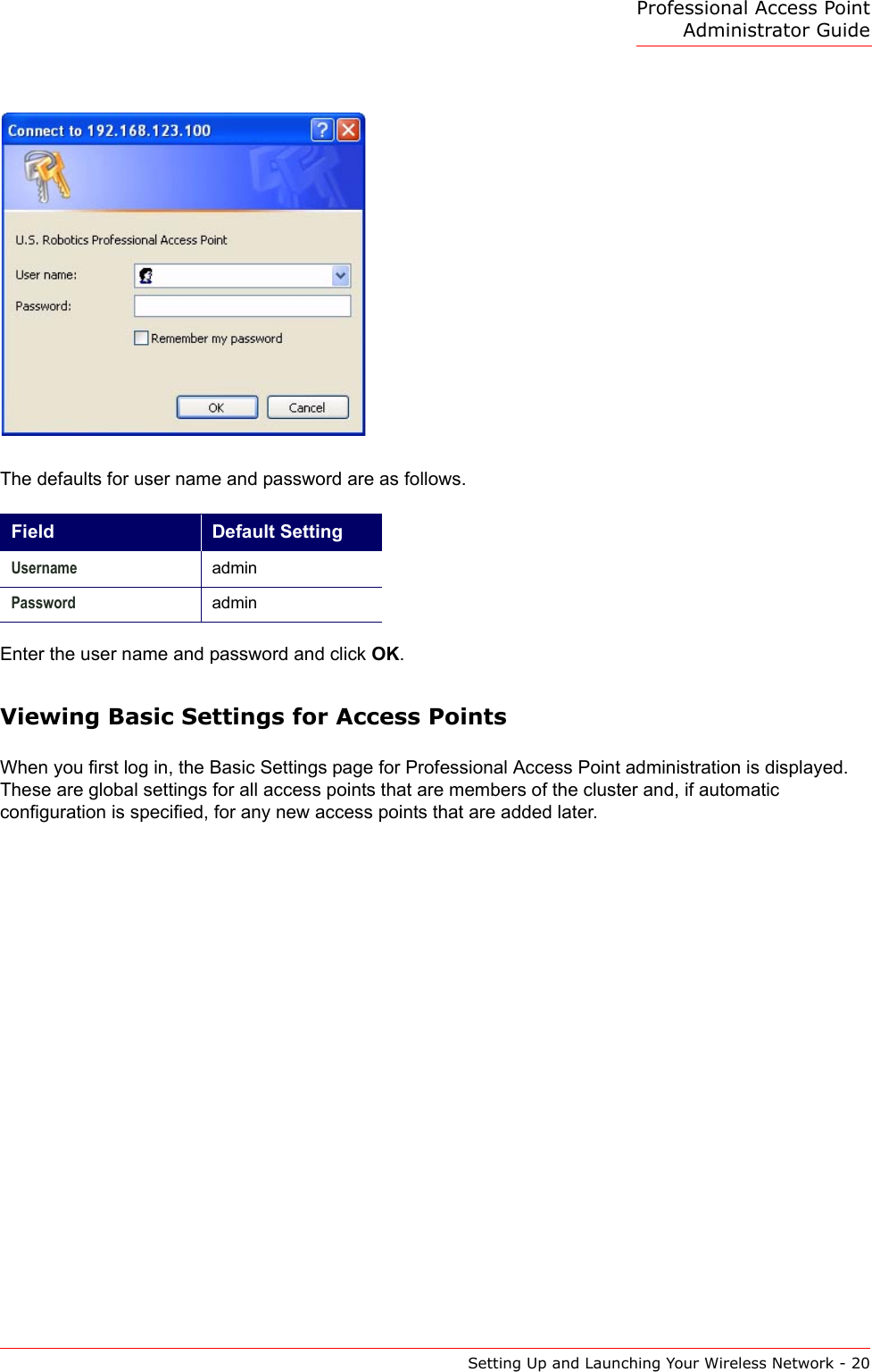 Professional Access Point Administrator GuideSetting Up and Launching Your Wireless Network - 20The defaults for user name and password are as follows.Enter the user name and password and click OK.Viewing Basic Settings for Access PointsWhen you first log in, the Basic Settings page for Professional Access Point administration is displayed. These are global settings for all access points that are members of the cluster and, if automatic configuration is specified, for any new access points that are added later.Field Default SettingUsername adminPassword admin