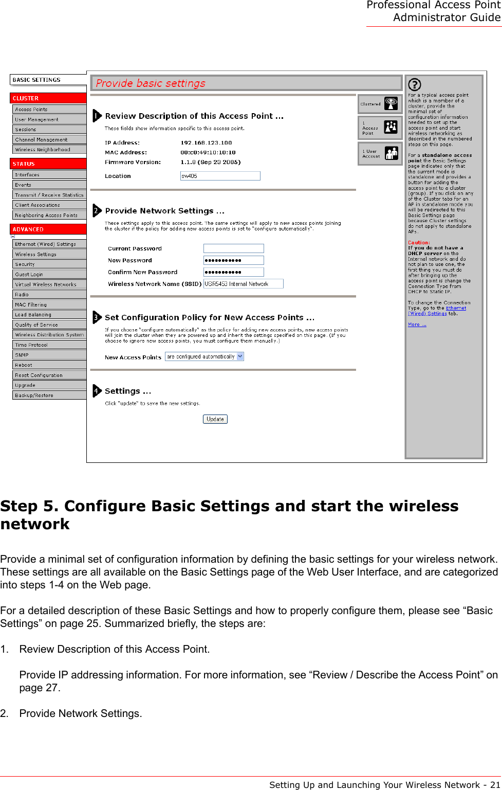 Professional Access Point Administrator GuideSetting Up and Launching Your Wireless Network - 21Step 5. Configure Basic Settings and start the wireless networkProvide a minimal set of configuration information by defining the basic settings for your wireless network. These settings are all available on the Basic Settings page of the Web User Interface, and are categorized into steps 1-4 on the Web page.For a detailed description of these Basic Settings and how to properly configure them, please see “Basic Settings” on page 25. Summarized briefly, the steps are:1. Review Description of this Access Point.Provide IP addressing information. For more information, see “Review / Describe the Access Point” on page 27.2. Provide Network Settings.