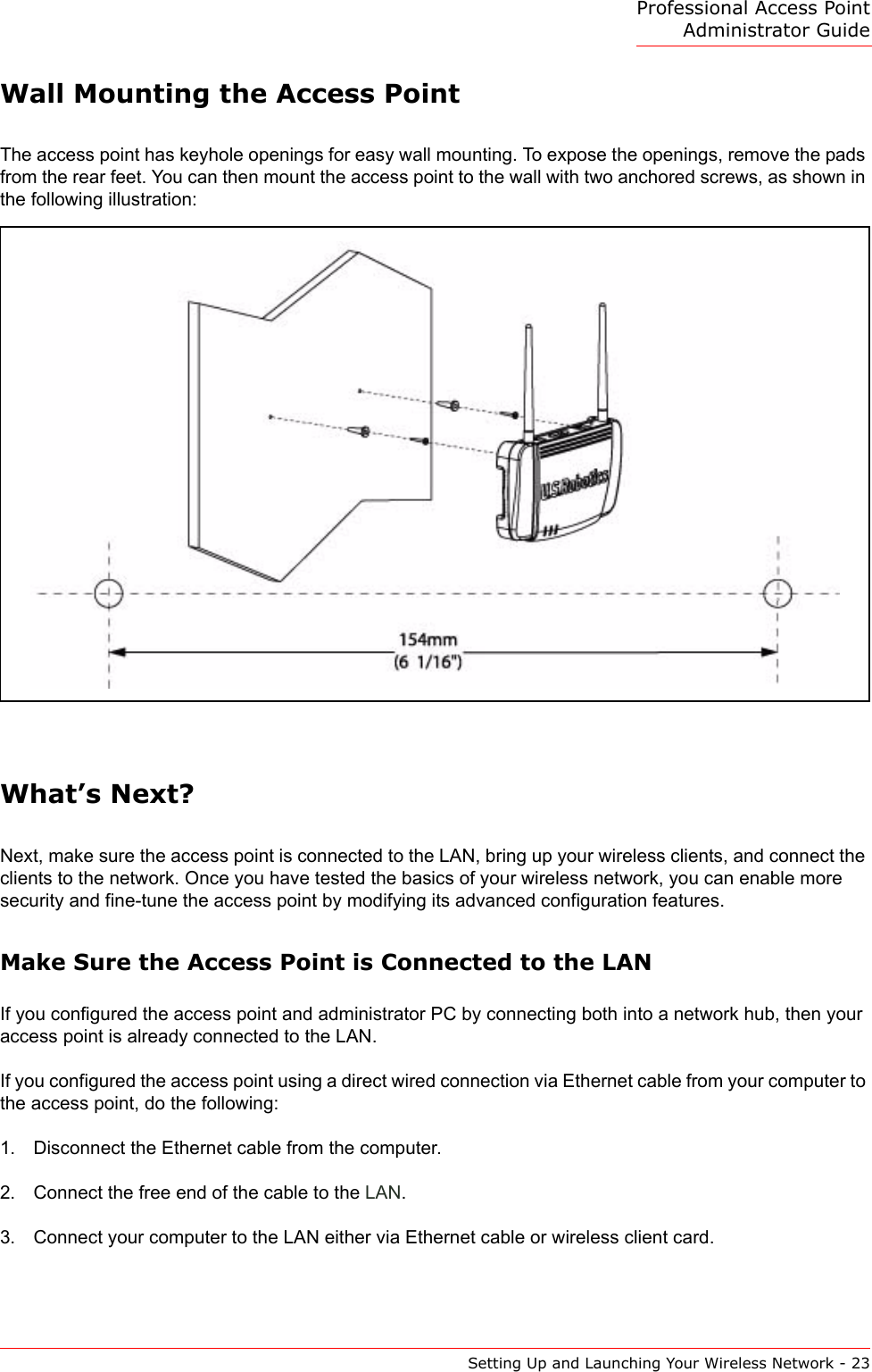 Professional Access Point Administrator GuideSetting Up and Launching Your Wireless Network - 23Wall Mounting the Access PointThe access point has keyhole openings for easy wall mounting. To expose the openings, remove the pads from the rear feet. You can then mount the access point to the wall with two anchored screws, as shown in the following illustration:What’s Next?Next, make sure the access point is connected to the LAN, bring up your wireless clients, and connect the clients to the network. Once you have tested the basics of your wireless network, you can enable more security and fine-tune the access point by modifying its advanced configuration features.Make Sure the Access Point is Connected to the LANIf you configured the access point and administrator PC by connecting both into a network hub, then your access point is already connected to the LAN.If you configured the access point using a direct wired connection via Ethernet cable from your computer to the access point, do the following:1. Disconnect the Ethernet cable from the computer.2. Connect the free end of the cable to the LAN.3. Connect your computer to the LAN either via Ethernet cable or wireless client card.