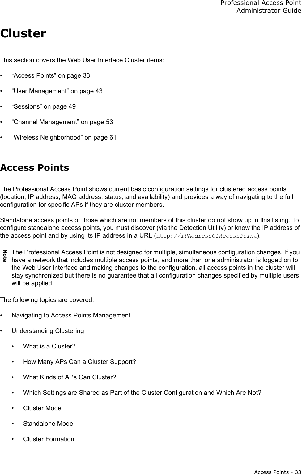 Professional Access Point Administrator GuideAccess Points - 33ClusterThis section covers the Web User Interface Cluster items:•“Access Points” on page 33•“User Management” on page 43•“Sessions” on page 49•“Channel Management” on page 53•“Wireless Neighborhood” on page 61Access PointsThe Professional Access Point shows current basic configuration settings for clustered access points (location, IP address, MAC address, status, and availability) and provides a way of navigating to the full configuration for specific APs if they are cluster members.Standalone access points or those which are not members of this cluster do not show up in this listing. To configure standalone access points, you must discover (via the Detection Utility) or know the IP address of the access point and by using its IP address in a URL (http://IPAddressOfAccessPoint).The following topics are covered:•Navigating to Access Points Management•Understanding Clustering•What is a Cluster?•How Many APs Can a Cluster Support?•What Kinds of APs Can Cluster?•Which Settings are Shared as Part of the Cluster Configuration and Which Are Not?•Cluster Mode•Standalone Mode•Cluster FormationNoteThe Professional Access Point is not designed for multiple, simultaneous configuration changes. If you have a network that includes multiple access points, and more than one administrator is logged on to the Web User Interface and making changes to the configuration, all access points in the cluster will stay synchronized but there is no guarantee that all configuration changes specified by multiple users will be applied.