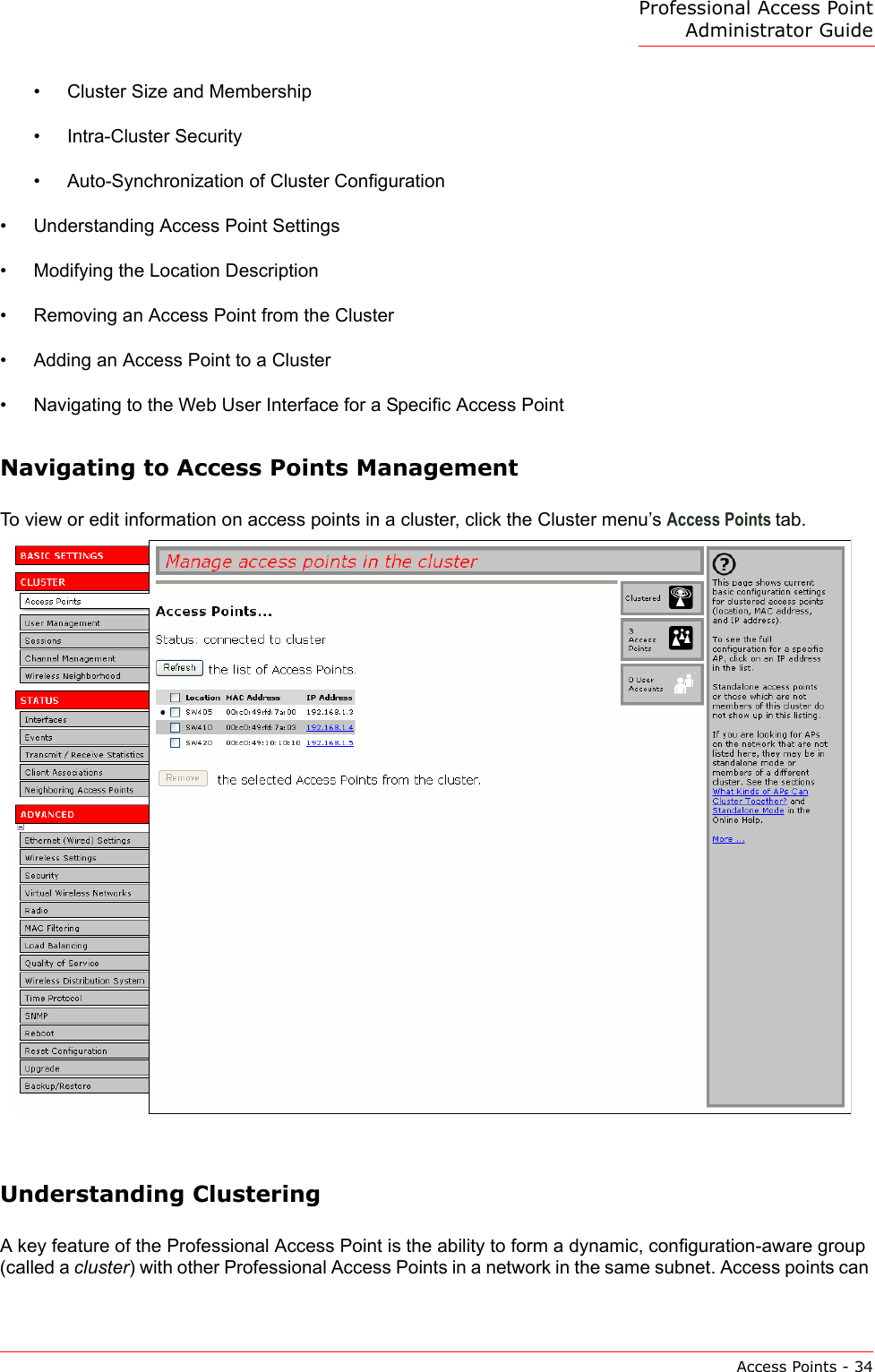 Professional Access Point Administrator GuideAccess Points - 34•Cluster Size and Membership•Intra-Cluster Security•Auto-Synchronization of Cluster Configuration•Understanding Access Point Settings•Modifying the Location Description•Removing an Access Point from the Cluster•Adding an Access Point to a Cluster•Navigating to the Web User Interface for a Specific Access PointNavigating to Access Points ManagementTo view or edit information on access points in a cluster, click the Cluster menu’s Access Points tab. Understanding ClusteringA key feature of the Professional Access Point is the ability to form a dynamic, configuration-aware group (called a cluster) with other Professional Access Points in a network in the same subnet. Access points can 
