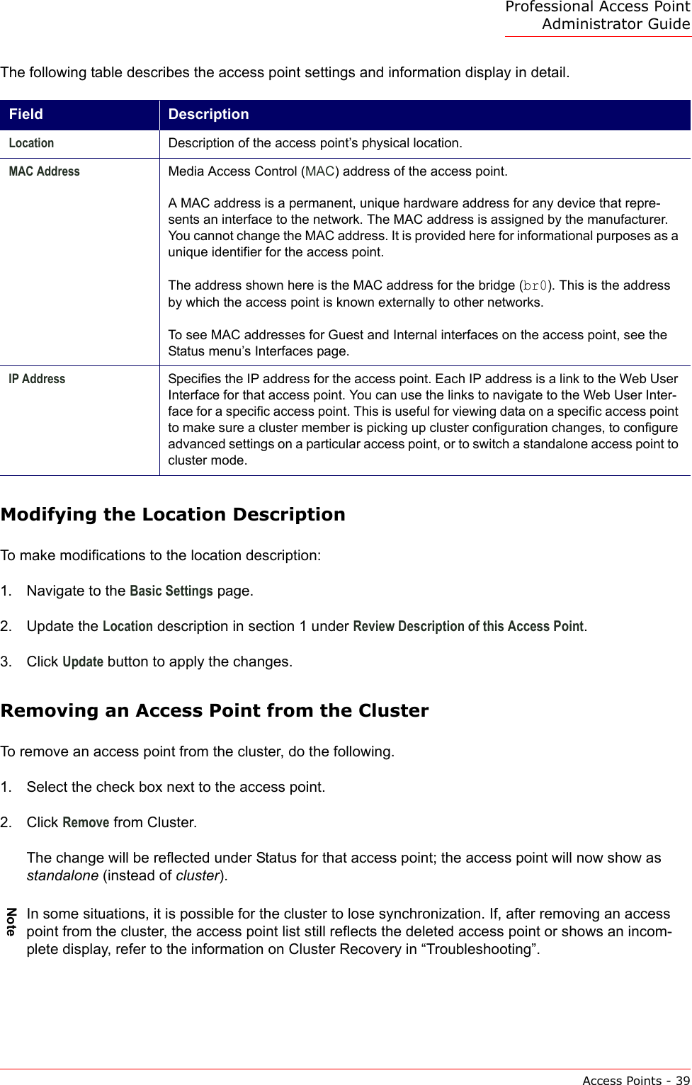 Professional Access Point Administrator GuideAccess Points - 39The following table describes the access point settings and information display in detail.Modifying the Location DescriptionTo make modifications to the location description:1. Navigate to the Basic Settings page.2. Update the Location description in section 1 under Review Description of this Access Point.3. Click Update button to apply the changes.Removing an Access Point from the ClusterTo remove an access point from the cluster, do the following.1. Select the check box next to the access point.2. Click Remove from Cluster.The change will be reflected under Status for that access point; the access point will now show as standalone (instead of cluster).Field DescriptionLocation Description of the access point’s physical location.MAC Address Media Access Control (MAC) address of the access point.A MAC address is a permanent, unique hardware address for any device that repre-sents an interface to the network. The MAC address is assigned by the manufacturer. You cannot change the MAC address. It is provided here for informational purposes as a unique identifier for the access point.The address shown here is the MAC address for the bridge (br0). This is the address by which the access point is known externally to other networks.To see MAC addresses for Guest and Internal interfaces on the access point, see the  Status menu’s Interfaces page.IP Address Specifies the IP address for the access point. Each IP address is a link to the Web User Interface for that access point. You can use the links to navigate to the Web User Inter-face for a specific access point. This is useful for viewing data on a specific access point to make sure a cluster member is picking up cluster configuration changes, to configure advanced settings on a particular access point, or to switch a standalone access point to cluster mode.NoteIn some situations, it is possible for the cluster to lose synchronization. If, after removing an access point from the cluster, the access point list still reflects the deleted access point or shows an incom-plete display, refer to the information on Cluster Recovery in “Troubleshooting”.