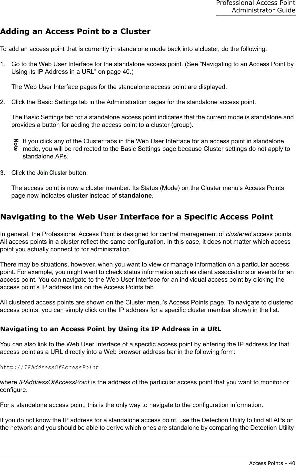 Professional Access Point Administrator GuideAccess Points - 40Adding an Access Point to a ClusterTo add an access point that is currently in standalone mode back into a cluster, do the following.1. Go to the Web User Interface for the standalone access point. (See “Navigating to an Access Point by Using its IP Address in a URL” on page 40.)The Web User Interface pages for the standalone access point are displayed.2. Click the Basic Settings tab in the Administration pages for the standalone access point.The Basic Settings tab for a standalone access point indicates that the current mode is standalone and provides a button for adding the access point to a cluster (group).3. Click the Join Cluster button.The access point is now a cluster member. Its Status (Mode) on the Cluster menu’s Access Points page now indicates cluster instead of standalone.Navigating to the Web User Interface for a Specific Access PointIn general, the Professional Access Point is designed for central management of clustered access points. All access points in a cluster reflect the same configuration. In this case, it does not matter which access point you actually connect to for administration.There may be situations, however, when you want to view or manage information on a particular access point. For example, you might want to check status information such as client associations or events for an access point. You can navigate to the Web User Interface for an individual access point by clicking the access point’s IP address link on the Access Points tab.All clustered access points are shown on the Cluster menu’s Access Points page. To navigate to clustered access points, you can simply click on the IP address for a specific cluster member shown in the list.Navigating to an Access Point by Using its IP Address in a URLYou can also link to the Web User Interface of a specific access point by entering the IP address for that access point as a URL directly into a Web browser address bar in the following form:http://IPAddressOfAccessPointwhere IPAddressOfAccessPoint is the address of the particular access point that you want to monitor or configure.For a standalone access point, this is the only way to navigate to the configuration information.If you do not know the IP address for a standalone access point, use the Detection Utility to find all APs on the network and you should be able to derive which ones are standalone by comparing the Detection Utility NoteIf you click any of the Cluster tabs in the Web User Interface for an access point in standalone mode, you will be redirected to the Basic Settings page because Cluster settings do not apply to standalone APs.