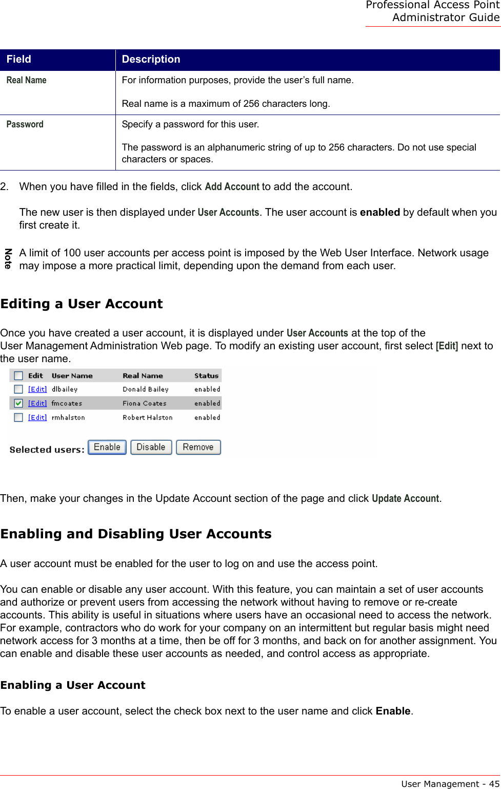 Professional Access Point Administrator GuideUser Management - 452. When you have filled in the fields, click Add Account to add the account.The new user is then displayed under User Accounts. The user account is enabled by default when you first create it.Editing a User AccountOnce you have created a user account, it is displayed under User Accounts at the top of the User Management Administration Web page. To modify an existing user account, first select [Edit] next to the user name.Then, make your changes in the Update Account section of the page and click Update Account.Enabling and Disabling User AccountsA user account must be enabled for the user to log on and use the access point.You can enable or disable any user account. With this feature, you can maintain a set of user accounts and authorize or prevent users from accessing the network without having to remove or re-create accounts. This ability is useful in situations where users have an occasional need to access the network. For example, contractors who do work for your company on an intermittent but regular basis might need network access for 3 months at a time, then be off for 3 months, and back on for another assignment. You can enable and disable these user accounts as needed, and control access as appropriate.Enabling a User AccountTo enable a user account, select the check box next to the user name and click Enable.Real Name For information purposes, provide the user’s full name.Real name is a maximum of 256 characters long.Password Specify a password for this user.The password is an alphanumeric string of up to 256 characters. Do not use special characters or spaces.NoteA limit of 100 user accounts per access point is imposed by the Web User Interface. Network usage may impose a more practical limit, depending upon the demand from each user. Field Description