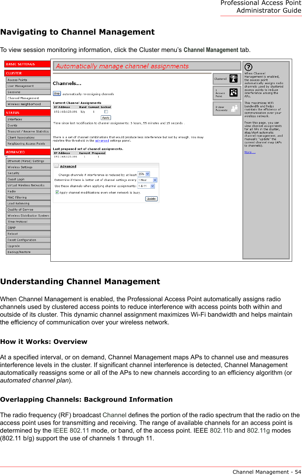Professional Access Point Administrator GuideChannel Management - 54Navigating to Channel ManagementTo view session monitoring information, click the Cluster menu’s Channel Management tab.Understanding Channel ManagementWhen Channel Management is enabled, the Professional Access Point automatically assigns radio channels used by clustered access points to reduce interference with access points both within and outside of its cluster. This dynamic channel assignment maximizes Wi-Fi bandwidth and helps maintain the efficiency of communication over your wireless network.How it Works: OverviewAt a specified interval, or on demand, Channel Management maps APs to channel use and measures interference levels in the cluster. If significant channel interference is detected, Channel Management automatically reassigns some or all of the APs to new channels according to an efficiency algorithm (or automated channel plan).Overlapping Channels: Background InformationThe radio frequency (RF) broadcast Channel defines the portion of the radio spectrum that the radio on the access point uses for transmitting and receiving. The range of available channels for an access point is determined by the IEEE 802.11 mode, or band, of the access point. IEEE 802.11b and 802.11g modes (802.11 b/g) support the use of channels 1 through 11.