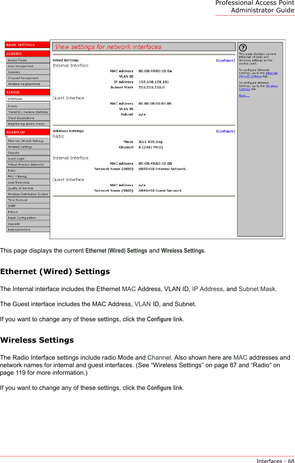 Professional Access Point Administrator GuideInterfaces - 68This page displays the current Ethernet (Wired) Settings and Wireless Settings.Ethernet (Wired) SettingsThe Internal interface includes the Ethernet MAC Address, VLAN ID, IP Address, and Subnet Mask.The Guest interface includes the MAC Address, VLAN ID, and Subnet.If you want to change any of these settings, click the Configure link.Wireless SettingsThe Radio Interface settings include radio Mode and Channel. Also shown here are MAC addresses and network names for internal and guest interfaces. (See “Wireless Settings” on page 87 and “Radio” on page 119 for more information.)If you want to change any of these settings, click the Configure link.