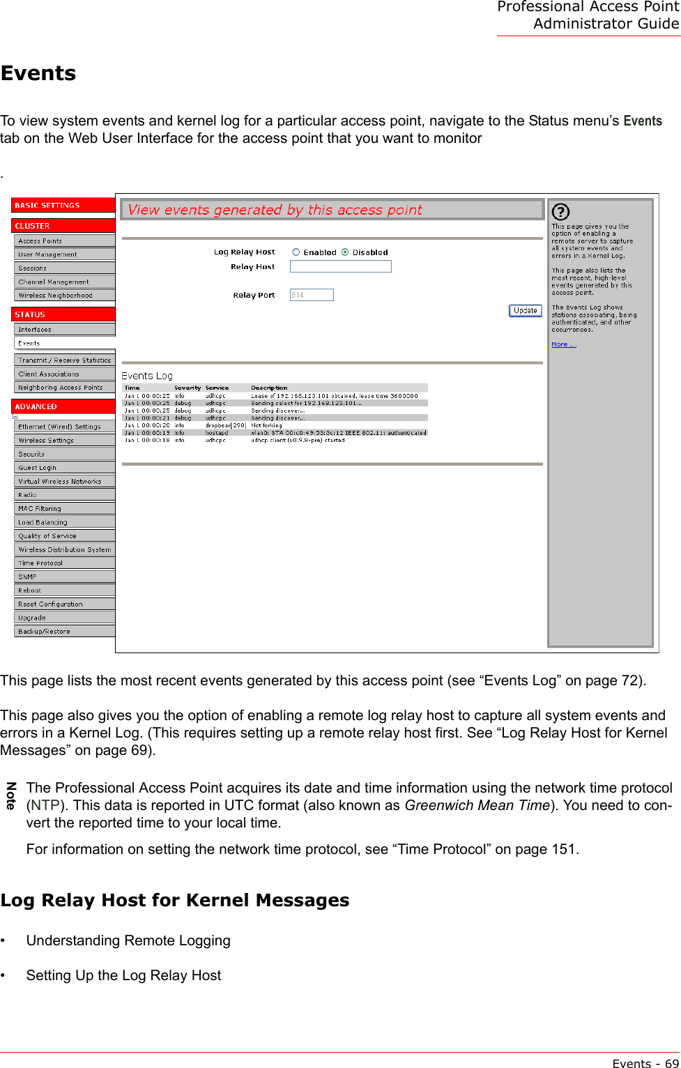 Professional Access Point Administrator GuideEvents - 69EventsTo view system events and kernel log for a particular access point, navigate to the Status menu’s Events tab on the Web User Interface for the access point that you want to monitor.This page lists the most recent events generated by this access point (see “Events Log” on page 72).This page also gives you the option of enabling a remote log relay host to capture all system events and errors in a Kernel Log. (This requires setting up a remote relay host first. See “Log Relay Host for Kernel Messages” on page 69).Log Relay Host for Kernel Messages•Understanding Remote Logging•Setting Up the Log Relay HostNoteThe Professional Access Point acquires its date and time information using the network time protocol (NTP). This data is reported in UTC format (also known as Greenwich Mean Time). You need to con-vert the reported time to your local time.For information on setting the network time protocol, see “Time Protocol” on page 151.