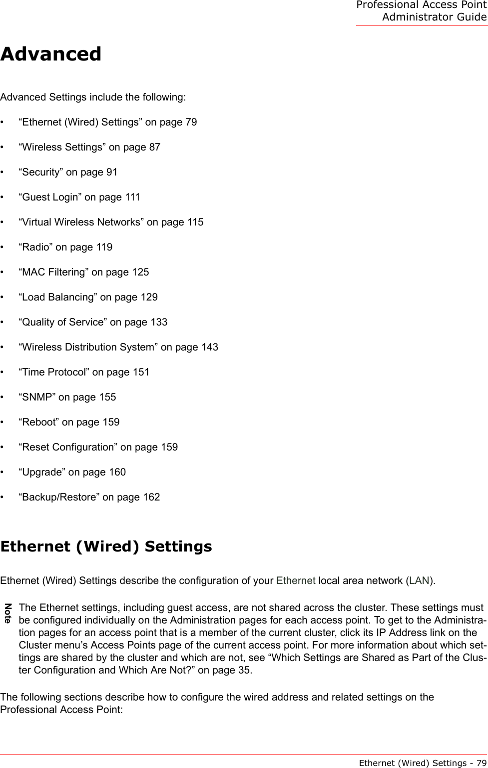 Professional Access Point Administrator GuideEthernet (Wired) Settings - 79AdvancedAdvanced Settings include the following:•“Ethernet (Wired) Settings” on page 79•“Wireless Settings” on page 87•“Security” on page 91•“Guest Login” on page 111•“Virtual Wireless Networks” on page 115•“Radio” on page 119•“MAC Filtering” on page 125•“Load Balancing” on page 129•“Quality of Service” on page 133•“Wireless Distribution System” on page 143•“Time Protocol” on page 151•“SNMP” on page 155•“Reboot” on page 159•“Reset Configuration” on page 159•“Upgrade” on page 160•“Backup/Restore” on page 162Ethernet (Wired) SettingsEthernet (Wired) Settings describe the configuration of your Ethernet local area network (LAN).The following sections describe how to configure the wired address and related settings on the Professional Access Point:NoteThe Ethernet settings, including guest access, are not shared across the cluster. These settings must be configured individually on the Administration pages for each access point. To get to the Administra-tion pages for an access point that is a member of the current cluster, click its IP Address link on the Cluster menu’s Access Points page of the current access point. For more information about which set-tings are shared by the cluster and which are not, see “Which Settings are Shared as Part of the Clus-ter Configuration and Which Are Not?” on page 35.