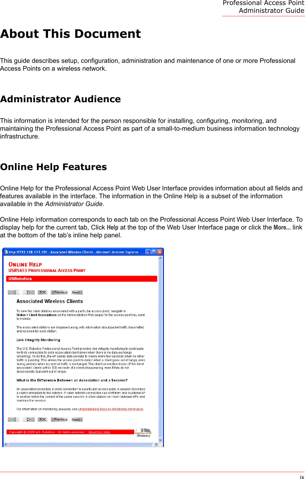Professional Access Point Administrator GuideixAbout This DocumentThis guide describes setup, configuration, administration and maintenance of one or more Professional Access Points on a wireless network.Administrator AudienceThis information is intended for the person responsible for installing, configuring, monitoring, and maintaining the Professional Access Point as part of a small-to-medium business information technology infrastructure.Online Help FeaturesOnline Help for the Professional Access Point Web User Interface provides information about all fields and features available in the interface. The information in the Online Help is a subset of the information available in the Administrator Guide.Online Help information corresponds to each tab on the Professional Access Point Web User Interface. To display help for the current tab, Click Help at the top of the Web User Interface page or click the More... link at the bottom of the tab’s inline help panel.