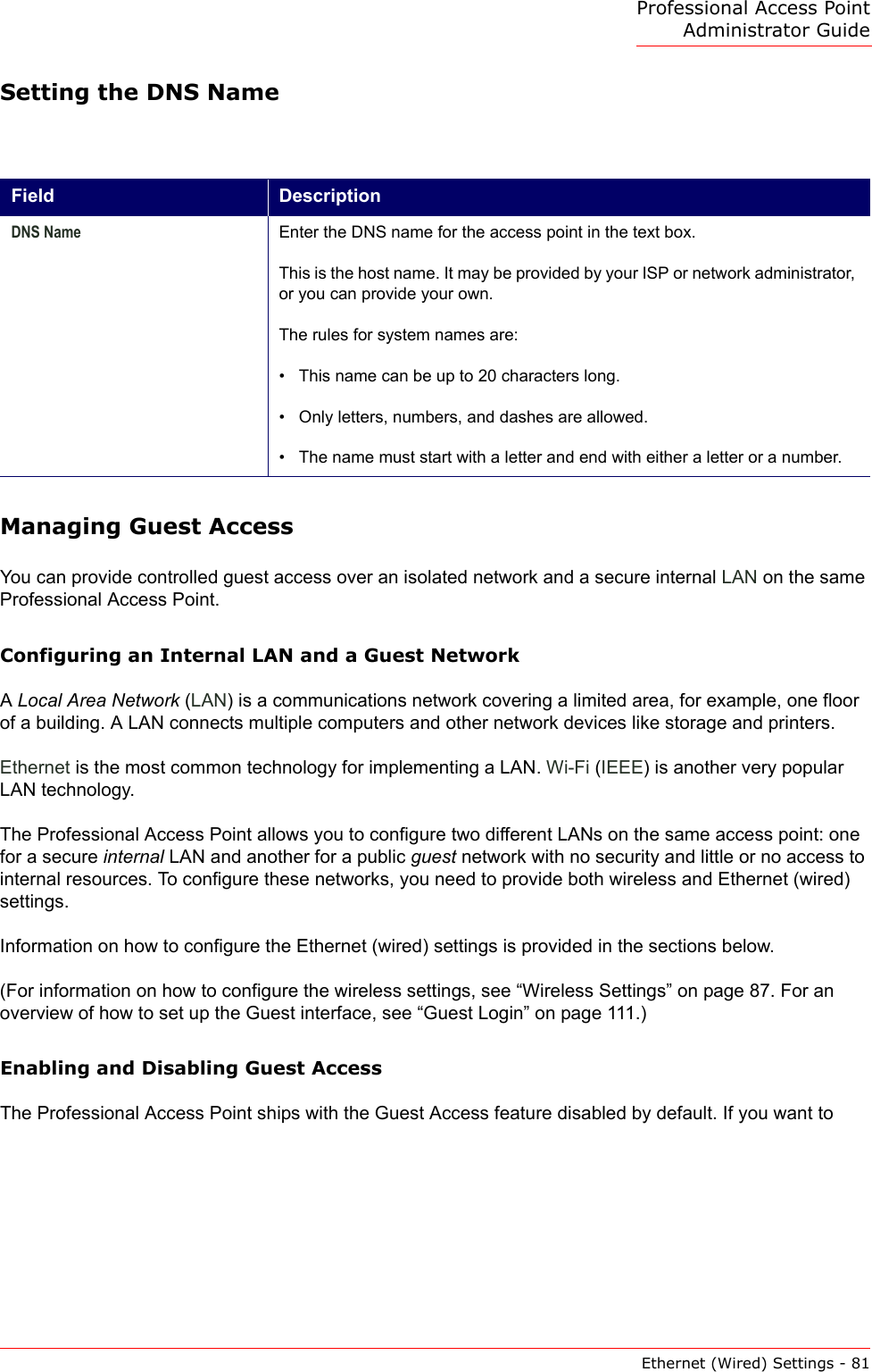 Professional Access Point Administrator GuideEthernet (Wired) Settings - 81Setting the DNS NameManaging Guest AccessYou can provide controlled guest access over an isolated network and a secure internal LAN on the same Professional Access Point.Configuring an Internal LAN and a Guest NetworkA Local Area Network (LAN) is a communications network covering a limited area, for example, one floor of a building. A LAN connects multiple computers and other network devices like storage and printers. Ethernet is the most common technology for implementing a LAN. Wi-Fi (IEEE) is another very popular LAN technology.The Professional Access Point allows you to configure two different LANs on the same access point: one for a secure internal LAN and another for a public guest network with no security and little or no access to internal resources. To configure these networks, you need to provide both wireless and Ethernet (wired) settings.Information on how to configure the Ethernet (wired) settings is provided in the sections below.(For information on how to configure the wireless settings, see “Wireless Settings” on page 87. For an overview of how to set up the Guest interface, see “Guest Login” on page 111.)Enabling and Disabling Guest AccessThe Professional Access Point ships with the Guest Access feature disabled by default. If you want to Field DescriptionDNS Name Enter the DNS name for the access point in the text box.This is the host name. It may be provided by your ISP or network administrator, or you can provide your own.The rules for system names are:• This name can be up to 20 characters long.• Only letters, numbers, and dashes are allowed.• The name must start with a letter and end with either a letter or a number.