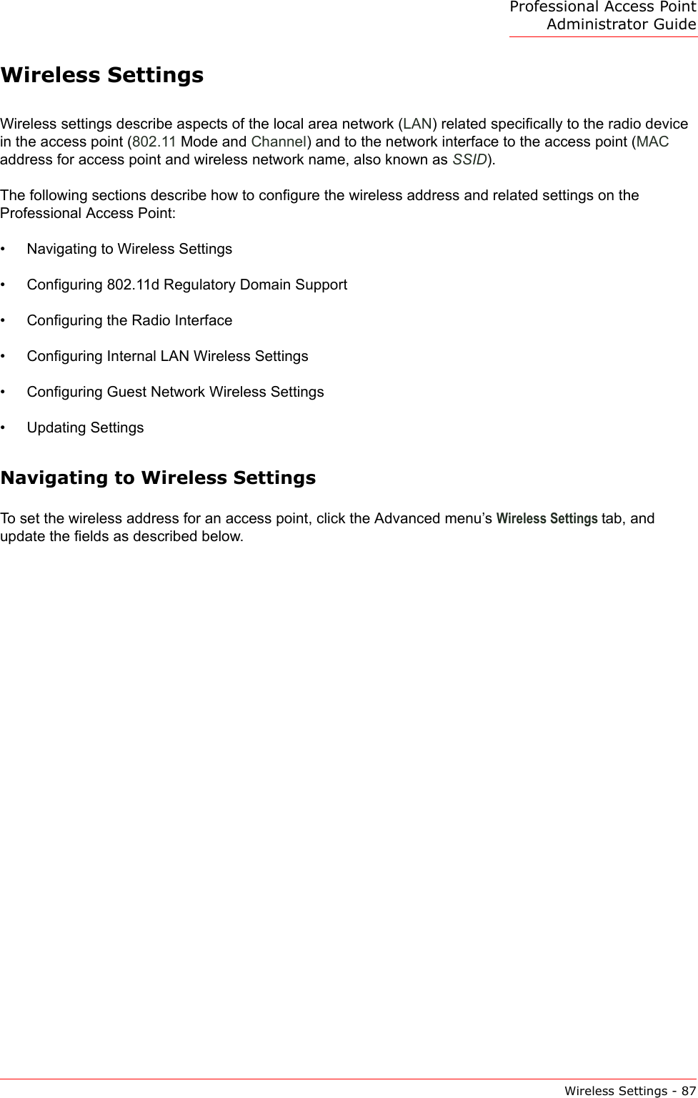 Professional Access Point Administrator GuideWireless Settings - 87Wireless SettingsWireless settings describe aspects of the local area network (LAN) related specifically to the radio device in the access point (802.11 Mode and Channel) and to the network interface to the access point (MAC address for access point and wireless network name, also known as SSID).The following sections describe how to configure the wireless address and related settings on the Professional Access Point:•Navigating to Wireless Settings•Configuring 802.11d Regulatory Domain Support•Configuring the Radio Interface•Configuring Internal LAN Wireless Settings•Configuring Guest Network Wireless Settings•Updating SettingsNavigating to Wireless SettingsTo set the wireless address for an access point, click the Advanced menu’s Wireless Settings tab, and update the fields as described below.