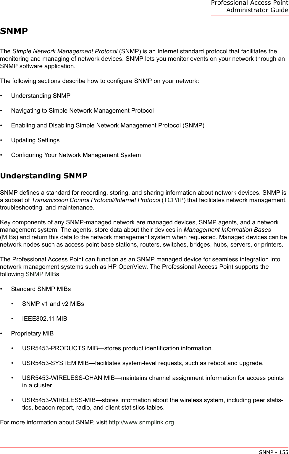 Professional Access Point Administrator GuideSNMP - 155SNMPThe Simple Network Management Protocol (SNMP) is an Internet standard protocol that facilitates the monitoring and managing of network devices. SNMP lets you monitor events on your network through an SNMP software application.The following sections describe how to configure SNMP on your network:•Understanding SNMP•Navigating to Simple Network Management Protocol•Enabling and Disabling Simple Network Management Protocol (SNMP)•Updating Settings•Configuring Your Network Management SystemUnderstanding SNMPSNMP defines a standard for recording, storing, and sharing information about network devices. SNMP is a subset of Transmission Control Protocol/Internet Protocol (TCP/IP) that facilitates network management, troubleshooting, and maintenance.Key components of any SNMP-managed network are managed devices, SNMP agents, and a network management system. The agents, store data about their devices in Management Information Bases (MIBs) and return this data to the network management system when requested. Managed devices can be network nodes such as access point base stations, routers, switches, bridges, hubs, servers, or printers.The Professional Access Point can function as an SNMP managed device for seamless integration into network management systems such as HP OpenView. The Professional Access Point supports the following SNMP MIBs:• Standard SNMP MIBs• SNMP v1 and v2 MIBs• IEEE802.11 MIB• Proprietary MIB • USR5453-PRODUCTS MIB—stores product identification information.• USR5453-SYSTEM MIB—facilitates system-level requests, such as reboot and upgrade.• USR5453-WIRELESS-CHAN MIB—maintains channel assignment information for access points in a cluster.• USR5453-WIRELESS-MIB—stores information about the wireless system, including peer statis-tics, beacon report, radio, and client statistics tables.For more information about SNMP, visit http://www.snmplink.org.