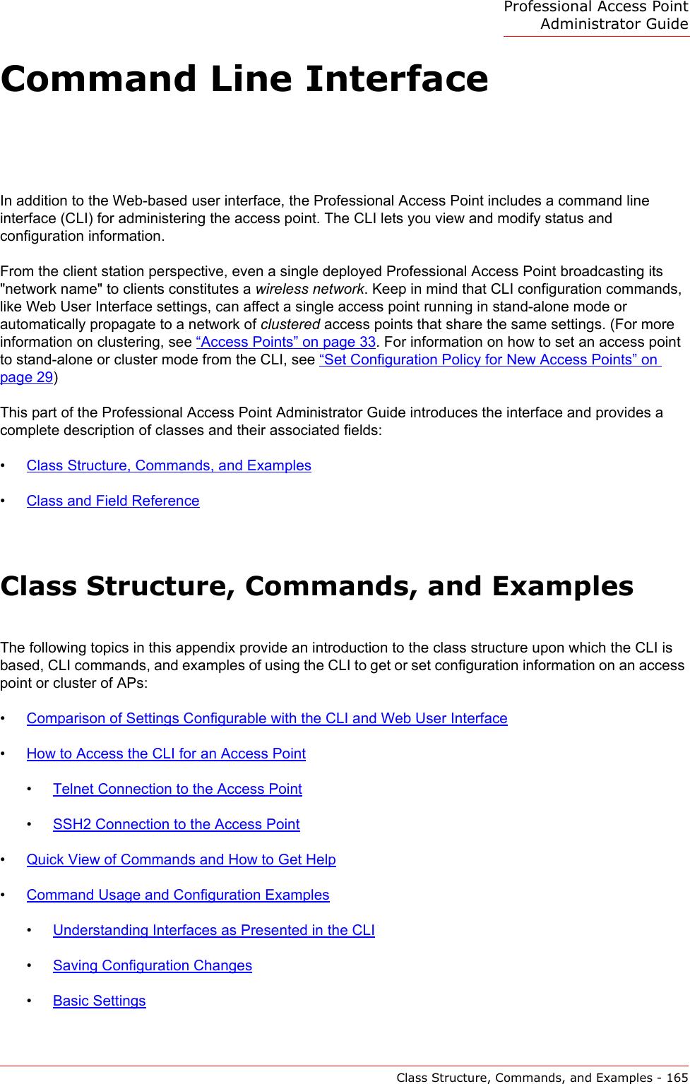 Professional Access Point Administrator GuideClass Structure, Commands, and Examples - 165Command Line InterfaceIn addition to the Web-based user interface, the Professional Access Point includes a command line interface (CLI) for administering the access point. The CLI lets you view and modify status and configuration information.From the client station perspective, even a single deployed Professional Access Point broadcasting its &quot;network name&quot; to clients constitutes a wireless network. Keep in mind that CLI configuration commands, like Web User Interface settings, can affect a single access point running in stand-alone mode or automatically propagate to a network of clustered access points that share the same settings. (For more information on clustering, see “Access Points” on page 33. For information on how to set an access point to stand-alone or cluster mode from the CLI, see “Set Configuration Policy for New Access Points” on page 29)This part of the Professional Access Point Administrator Guide introduces the interface and provides a complete description of classes and their associated fields:•Class Structure, Commands, and Examples•Class and Field ReferenceClass Structure, Commands, and ExamplesThe following topics in this appendix provide an introduction to the class structure upon which the CLI is based, CLI commands, and examples of using the CLI to get or set configuration information on an access point or cluster of APs:•Comparison of Settings Configurable with the CLI and Web User Interface•How to Access the CLI for an Access Point•Telnet Connection to the Access Point•SSH2 Connection to the Access Point•Quick View of Commands and How to Get Help•Command Usage and Configuration Examples•Understanding Interfaces as Presented in the CLI•Saving Configuration Changes•Basic Settings