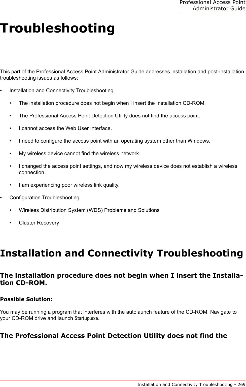 Professional Access Point Administrator GuideInstallation and Connectivity Troubleshooting - 269TroubleshootingThis part of the Professional Access Point Administrator Guide addresses installation and post-installation troubleshooting issues as follows:•Installation and Connectivity Troubleshooting•The installation procedure does not begin when I insert the Installation CD-ROM.•The Professional Access Point Detection Utility does not find the access point.•I cannot access the Web User Interface.•I need to configure the access point with an operating system other than Windows.•My wireless device cannot find the wireless network.•I changed the access point settings, and now my wireless device does not establish a wireless connection.•I am experiencing poor wireless link quality.•Configuration Troubleshooting•Wireless Distribution System (WDS) Problems and Solutions•Cluster RecoveryInstallation and Connectivity TroubleshootingThe installation procedure does not begin when I insert the Installa-tion CD-ROM.Possible Solution:You may be running a program that interferes with the autolaunch feature of the CD-ROM. Navigate to your CD-ROM drive and launch Startup.exe.The Professional Access Point Detection Utility does not find the 