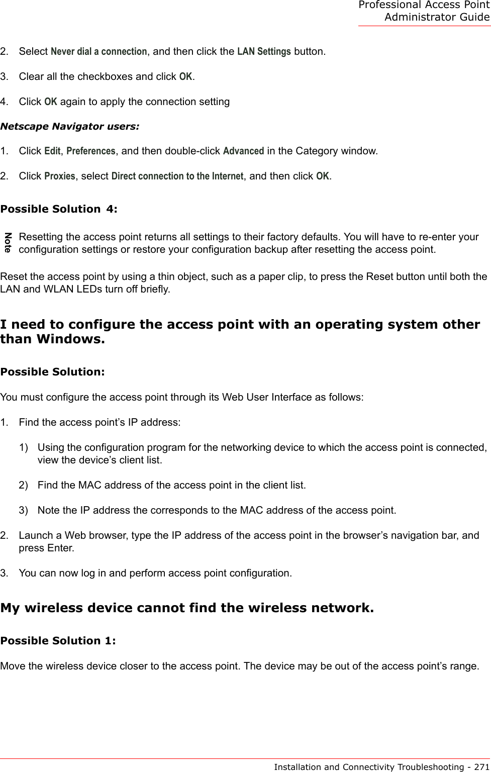 Professional Access Point Administrator GuideInstallation and Connectivity Troubleshooting - 2712. Select Never dial a connection, and then click the LAN Settings button.3. Clear all the checkboxes and click OK.4. Click OK again to apply the connection settingNetscape Navigator users: 1. Click Edit, Preferences, and then double-click Advanced in the Category window. 2. Click Proxies, select Direct connection to the Internet, and then click OK. Possible Solution  4:Reset the access point by using a thin object, such as a paper clip, to press the Reset button until both the LAN and WLAN LEDs turn off briefly.I need to configure the access point with an operating system other than Windows.Possible Solution:You must configure the access point through its Web User Interface as follows:1. Find the access point’s IP address:1) Using the configuration program for the networking device to which the access point is connected, view the device’s client list.2) Find the MAC address of the access point in the client list.3) Note the IP address the corresponds to the MAC address of the access point.2. Launch a Web browser, type the IP address of the access point in the browser’s navigation bar, and press Enter.3. You can now log in and perform access point configuration.My wireless device cannot find the wireless network.Possible Solution 1: Move the wireless device closer to the access point. The device may be out of the access point’s range.NoteResetting the access point returns all settings to their factory defaults. You will have to re-enter your configuration settings or restore your configuration backup after resetting the access point. 