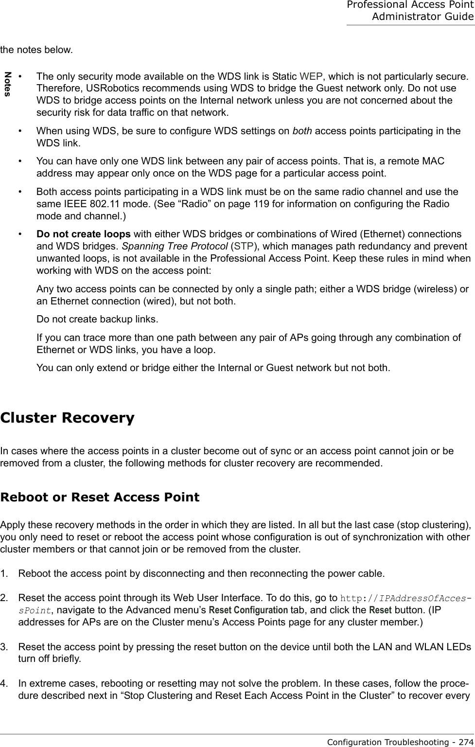 Professional Access Point Administrator GuideConfiguration Troubleshooting - 274the notes below.Cluster RecoveryIn cases where the access points in a cluster become out of sync or an access point cannot join or be removed from a cluster, the following methods for cluster recovery are recommended.Reboot or Reset Access PointApply these recovery methods in the order in which they are listed. In all but the last case (stop clustering), you only need to reset or reboot the access point whose configuration is out of synchronization with other cluster members or that cannot join or be removed from the cluster.1. Reboot the access point by disconnecting and then reconnecting the power cable.2. Reset the access point through its Web User Interface. To do this, go to http://IPAddressOfAcces-sPoint, navigate to the Advanced menu’s Reset Configuration tab, and click the Reset button. (IP addresses for APs are on the Cluster menu’s Access Points page for any cluster member.)3. Reset the access point by pressing the reset button on the device until both the LAN and WLAN LEDs turn off briefly.4. In extreme cases, rebooting or resetting may not solve the problem. In these cases, follow the proce-dure described next in “Stop Clustering and Reset Each Access Point in the Cluster” to recover every Notes• The only security mode available on the WDS link is Static WEP, which is not particularly secure. Therefore, USRobotics recommends using WDS to bridge the Guest network only. Do not use WDS to bridge access points on the Internal network unless you are not concerned about the security risk for data traffic on that network.• When using WDS, be sure to configure WDS settings on both access points participating in the WDS link.• You can have only one WDS link between any pair of access points. That is, a remote MAC address may appear only once on the WDS page for a particular access point.• Both access points participating in a WDS link must be on the same radio channel and use the same IEEE 802.11 mode. (See “Radio” on page 119 for information on configuring the Radio mode and channel.)•Do not create loops with either WDS bridges or combinations of Wired (Ethernet) connections and WDS bridges. Spanning Tree Protocol (STP), which manages path redundancy and prevent unwanted loops, is not available in the Professional Access Point. Keep these rules in mind when working with WDS on the access point:Any two access points can be connected by only a single path; either a WDS bridge (wireless) or an Ethernet connection (wired), but not both.Do not create backup links.If you can trace more than one path between any pair of APs going through any combination of Ethernet or WDS links, you have a loop.You can only extend or bridge either the Internal or Guest network but not both.