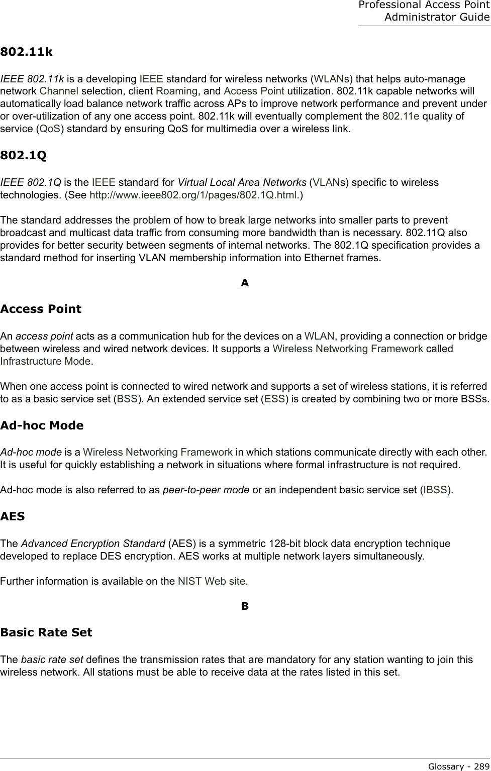 Professional Access Point Administrator GuideGlossary - 289802.11kIEEE 802.11k is a developing IEEE standard for wireless networks (WLANs) that helps auto-manage network Channel selection, client Roaming, and Access Point utilization. 802.11k capable networks will automatically load balance network traffic across APs to improve network performance and prevent under or over-utilization of any one access point. 802.11k will eventually complement the 802.11e quality of service (QoS) standard by ensuring QoS for multimedia over a wireless link. 802.1QIEEE 802.1Q is the IEEE standard for Virtual Local Area Networks (VLANs) specific to wireless technologies. (See http://www.ieee802.org/1/pages/802.1Q.html.)The standard addresses the problem of how to break large networks into smaller parts to prevent broadcast and multicast data traffic from consuming more bandwidth than is necessary. 802.11Q also provides for better security between segments of internal networks. The 802.1Q specification provides a standard method for inserting VLAN membership information into Ethernet frames.AAccess PointAn access point acts as a communication hub for the devices on a WLAN, providing a connection or bridge between wireless and wired network devices. It supports a Wireless Networking Framework called Infrastructure Mode.When one access point is connected to wired network and supports a set of wireless stations, it is referred to as a basic service set (BSS). An extended service set (ESS) is created by combining two or more BSSs.Ad-hoc ModeAd-hoc mode is a Wireless Networking Framework in which stations communicate directly with each other. It is useful for quickly establishing a network in situations where formal infrastructure is not required.Ad-hoc mode is also referred to as peer-to-peer mode or an independent basic service set (IBSS).AESThe Advanced Encryption Standard (AES) is a symmetric 128-bit block data encryption technique developed to replace DES encryption. AES works at multiple network layers simultaneously.Further information is available on the NIST Web site.BBasic Rate SetThe basic rate set defines the transmission rates that are mandatory for any station wanting to join this wireless network. All stations must be able to receive data at the rates listed in this set. 