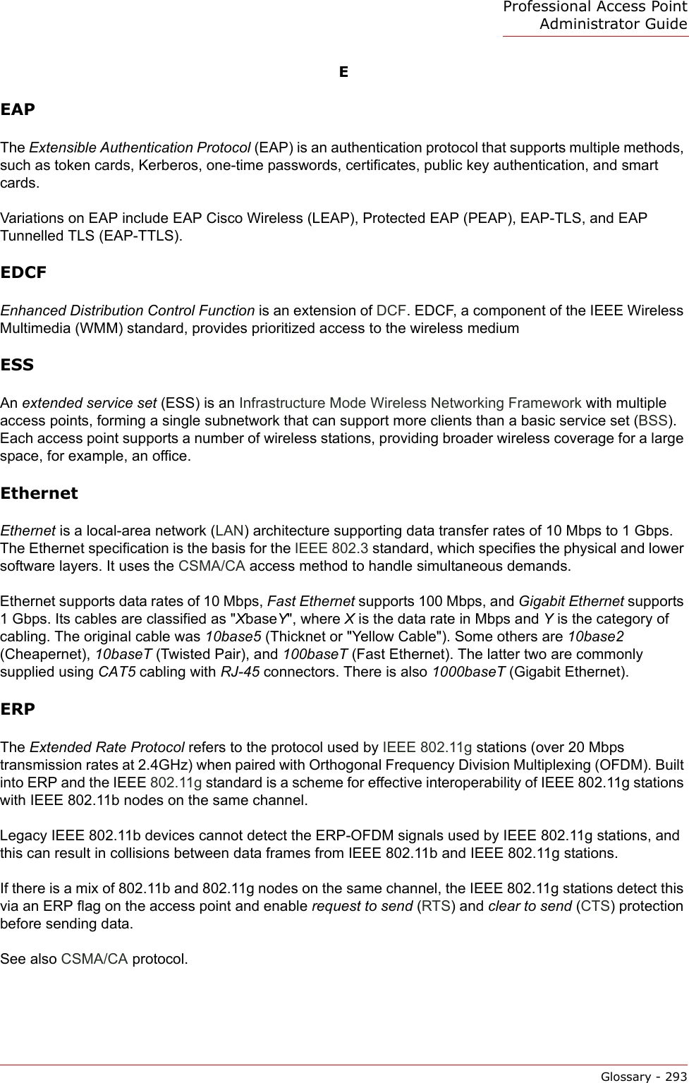 Professional Access Point Administrator GuideGlossary - 293EEAPThe Extensible Authentication Protocol (EAP) is an authentication protocol that supports multiple methods, such as token cards, Kerberos, one-time passwords, certificates, public key authentication, and smart cards. Variations on EAP include EAP Cisco Wireless (LEAP), Protected EAP (PEAP), EAP-TLS, and EAP Tunnelled TLS (EAP-TTLS).EDCFEnhanced Distribution Control Function is an extension of DCF. EDCF, a component of the IEEE Wireless Multimedia (WMM) standard, provides prioritized access to the wireless mediumESSAn extended service set (ESS) is an Infrastructure Mode Wireless Networking Framework with multiple access points, forming a single subnetwork that can support more clients than a basic service set (BSS). Each access point supports a number of wireless stations, providing broader wireless coverage for a large space, for example, an office.EthernetEthernet is a local-area network (LAN) architecture supporting data transfer rates of 10 Mbps to 1 Gbps. The Ethernet specification is the basis for the IEEE 802.3 standard, which specifies the physical and lower software layers. It uses the CSMA/CA access method to handle simultaneous demands. Ethernet supports data rates of 10 Mbps, Fast Ethernet supports 100 Mbps, and Gigabit Ethernet supports 1 Gbps. Its cables are classified as &quot;XbaseY&quot;, where X is the data rate in Mbps and Y is the category of cabling. The original cable was 10base5 (Thicknet or &quot;Yellow Cable&quot;). Some others are 10base2 (Cheapernet), 10baseT (Twisted Pair), and 100baseT (Fast Ethernet). The latter two are commonly supplied using CAT5 cabling with RJ-45 connectors. There is also 1000baseT (Gigabit Ethernet).ERPThe Extended Rate Protocol refers to the protocol used by IEEE 802.11g stations (over 20 Mbps transmission rates at 2.4GHz) when paired with Orthogonal Frequency Division Multiplexing (OFDM). Built into ERP and the IEEE 802.11g standard is a scheme for effective interoperability of IEEE 802.11g stations with IEEE 802.11b nodes on the same channel.Legacy IEEE 802.11b devices cannot detect the ERP-OFDM signals used by IEEE 802.11g stations, and this can result in collisions between data frames from IEEE 802.11b and IEEE 802.11g stations.If there is a mix of 802.11b and 802.11g nodes on the same channel, the IEEE 802.11g stations detect this via an ERP flag on the access point and enable request to send (RTS) and clear to send (CTS) protection before sending data.See also CSMA/CA protocol.