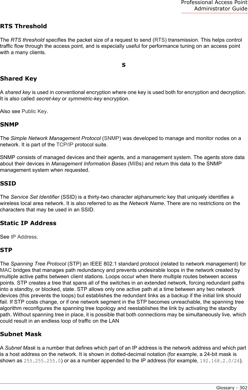 Professional Access Point Administrator GuideGlossary - 302RTS ThresholdThe RTS threshold specifies the packet size of a request to send (RTS) transmission. This helps control traffic flow through the access point, and is especially useful for performance tuning on an access point with a many clients.SShared KeyA shared key is used in conventional encryption where one key is used both for encryption and decryption. It is also called secret-key or symmetric-key encryption. Also see Public Key.SNMPThe Simple Network Management Protocol (SNMP) was developed to manage and monitor nodes on a network. It is part of the TCP/IP protocol suite. SNMP consists of managed devices and their agents, and a management system. The agents store data about their devices in Management Information Bases (MIBs) and return this data to the SNMP management system when requested.SSIDThe Service Set Identifier (SSID) is a thirty-two character alphanumeric key that uniquely identifies a wireless local area network. It is also referred to as the Network Name. There are no restrictions on the characters that may be used in an SSID.Static IP AddressSee IP Address.STPThe Spanning Tree Protocol (STP) an IEEE 802.1 standard protocol (related to network management) for MAC bridges that manages path redundancy and prevents undesirable loops in the network created by multiple active paths between client stations. Loops occur when there multiple routes between access points. STP creates a tree that spans all of the switches in an extended network, forcing redundant paths into a standby, or blocked, state. STP allows only one active path at a time between any two network devices (this prevents the loops) but establishes the redundant links as a backup if the initial link should fail. If STP costs change, or if one network segment in the STP becomes unreachable, the spanning tree algorithm reconfigures the spanning tree topology and reestablishes the link by activating the standby path. Without spanning tree in place, it is possible that both connections may be simultaneously live, which could result in an endless loop of traffic on the LANSubnet MaskA Subnet Mask is a number that defines which part of an IP address is the network address and which part is a host address on the network. It is shown in dotted-decimal notation (for example, a 24-bit mask is shown as 255.255.255.0) or as a number appended to the IP address (for example, 192.168.2.0/24). 