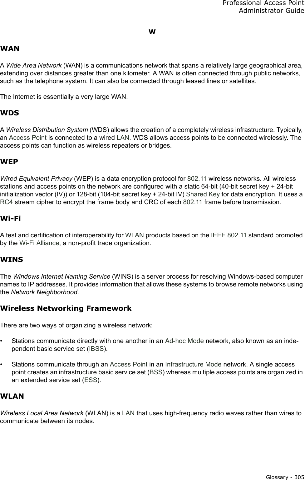 Professional Access Point Administrator GuideGlossary - 305WWANA Wide Area Network (WAN) is a communications network that spans a relatively large geographical area, extending over distances greater than one kilometer. A WAN is often connected through public networks, such as the telephone system. It can also be connected through leased lines or satellites.The Internet is essentially a very large WAN. WDSA Wireless Distribution System (WDS) allows the creation of a completely wireless infrastructure. Typically, an Access Point is connected to a wired LAN. WDS allows access points to be connected wirelessly. The access points can function as wireless repeaters or bridges.WEPWired Equivalent Privacy (WEP) is a data encryption protocol for 802.11 wireless networks. All wireless stations and access points on the network are configured with a static 64-bit (40-bit secret key + 24-bit initialization vector (IV)) or 128-bit (104-bit secret key + 24-bit IV) Shared Key for data encryption. It uses a RC4 stream cipher to encrypt the frame body and CRC of each 802.11 frame before transmission.Wi-FiA test and certification of interoperability for WLAN products based on the IEEE 802.11 standard promoted by the Wi-Fi Alliance, a non-profit trade organization.WINSThe Windows Internet Naming Service (WINS) is a server process for resolving Windows-based computer names to IP addresses. It provides information that allows these systems to browse remote networks using the Network Neighborhood. Wireless Networking FrameworkThere are two ways of organizing a wireless network:• Stations communicate directly with one another in an Ad-hoc Mode network, also known as an inde-pendent basic service set (IBSS).• Stations communicate through an Access Point in an Infrastructure Mode network. A single access point creates an infrastructure basic service set (BSS) whereas multiple access points are organized in an extended service set (ESS).WLANWireless Local Area Network (WLAN) is a LAN that uses high-frequency radio waves rather than wires to communicate between its nodes.